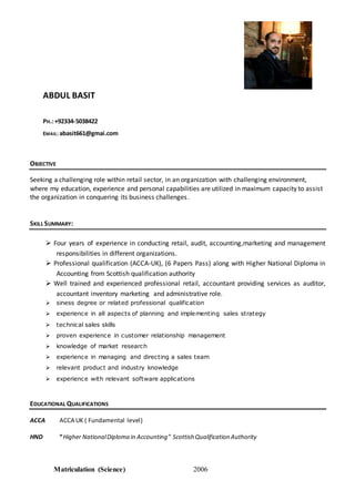 ABDUL BASIT
PH.:+92334-5038422
EMAIL: abasit661@gmai.com
OBJECTIVE
Seeking a challenging role within retail sector, in an organization with challenging environment,
where my education, experience and personal capabilities are utilized in maximum capacity to assist
the organization in conquering its business challenges.
SKILL SUMMARY:
 Four years of experience in conducting retail, audit, accounting,marketing and management
responsibilities in different organizations.
 Professional qualification (ACCA-UK), (6 Papers Pass) along with Higher National Diploma in
Accounting from Scottish qualification authority
 Well trained and experienced professional retail, accountant providing services as auditor,
accountant inventory marketing and administrative role.
 siness degree or related professional qualification
 experience in all aspects of planning and implementing sales strategy
 technical sales skills
 proven experience in customer relationship management
 knowledge of market research
 experience in managing and directing a sales team
 relevant product and industry knowledge
 experience with relevant software applications
EDUCATIONAL QUALIFICATIONS
ACCA ACCA UK ( Fundamental level)
HND “ Higher NationalDiploma in Accounting” Scottish Qualification Authority
Matriculation (Science) 2006
 