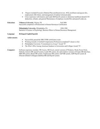 • Projects included Executive Medical Plan enrollment/review, 401k enrollment and payout dist.,
employment offer letters, and management of medical retirement plan.
• Close experience with Genesis and Leads HR/Payroll systems to determine healthcare/dental/LTD
deductions, refunds, and general Maintenance of employee records/files and payroll codes etc.
Education: Villanova University, Wayne, PA Fall 2006
Successful completion of Professional in Human Resources Certification
Philadelphia University, Philadelphia, PA 1994-1998
Bachelor of Science in Psychology, Business Minor in Human Resources Management
Language: Bi-lingual English/Spanish
Achievements:
• Successfully passed the HRCI PHR certification exam
• Working towards a Certified Compensation Profession (completed 5 classes so far)
• Philadelphia University “Commitment to a Cause” Award ’97
• The Who’s Who Among American Students in Universities and Colleges Award ’97.
Computer: Software experience includes: MS Access, MS Excel, current versions of Windows, Word, Power Point,
Outlook, Genesis HR/ payroll system, Leads HR system, dos and windows versions of Foxpro HR data base,
IBIS HR system, Bisnet HR system, Employease HR system, SAP HR system, ADP Payroll system &
Ellucian (Datatel Colleague) database/HR and Payroll system.
 