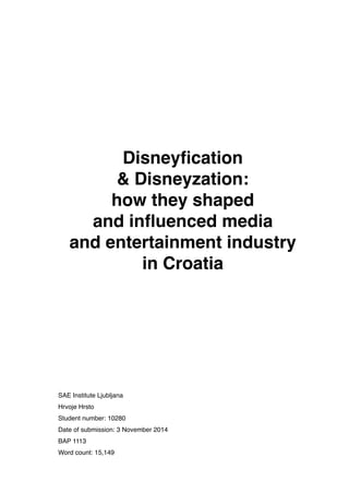!
!
!
!
!
!
Disneyﬁcation !
& Disneyzation: !
how they shaped !
and inﬂuenced media !
and entertainment industry !
in Croatia!
!
!
!
!
!
!
!
!
!
!
!
!
SAE Institute Ljubljana 
Hrvoje Hrsto 
Student number: 10280 
Date of submission: 3 November 2014!
BAP 1113	

Word count: 15,149	

 