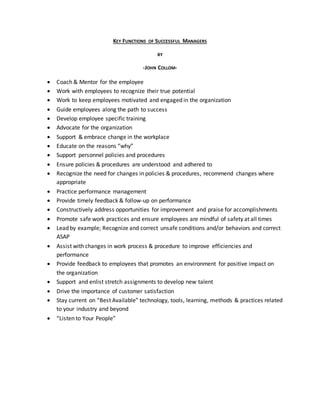 KEY FUNCTIONS OF SUCCESSFUL MANAGERS
BY
-JOHN COLLOM-
 Coach & Mentor for the employee
 Work with employees to recognize their true potential
 Work to keep employees motivated and engaged in the organization
 Guide employees along the path to success
 Develop employee specific training
 Advocate for the organization
 Support & embrace change in the workplace
 Educate on the reasons “why”
 Support personnel policies and procedures
 Ensure policies & procedures are understood and adhered to
 Recognize the need for changes in policies & procedures, recommend changes where
appropriate
 Practice performance management
 Provide timely feedback & follow-up on performance
 Constructively address opportunities for improvement and praise for accomplishments
 Promote safe work practices and ensure employees are mindful of safety at all times
 Lead by example; Recognize and correct unsafe conditions and/or behaviors and correct
ASAP
 Assist with changes in work process & procedure to improve efficiencies and
performance
 Provide feedback to employees that promotes an environment for positive impact on
the organization
 Support and enlist stretch assignments to develop new talent
 Drive the importance of customer satisfaction
 Stay current on “Best Available” technology, tools, learning, methods & practices related
to your industry and beyond
 “Listen to Your People”
 