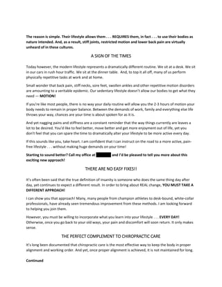 The reason is simple. Their lifestyle allows them . . . REQUIRES them, in fact . . . to use their bodies as
nature intended. And, as a result, stiff joints, restricted motion and lower back pain are virtually
unheard of in these cultures.
A SIGN OF THE TIMES
Today however, the modern lifestyle represents a dramatically different routine. We sit at a desk. We sit
in our cars in rush hour traffic. We sit at the dinner table. And, to top it all off, many of us perform
physically repetitive tasks at work and at home.
Small wonder that back pain, stiff necks, sore feet, swollen ankles and other repetitive motion disorders
are amounting to a veritable epidemic. Our sedentary lifestyle doesn’t allow our bodies to get what they
need — MOTION!
If you’re like most people, there is no way your daily routine will allow you the 2-3 hours of motion your
body needs to remain in proper balance. Between the demands of work, family and everything else life
throws your way, chances are your time is about spoken for as it is.
And yet nagging pains and stiffness are a constant reminder that the way things currently are leaves a
lot to be desired. You’d like to feel better, move better and get more enjoyment out of life, yet you
don’t feel that you can spare the time to dramatically alter your lifestyle to be more active every day.
If this sounds like you, take heart. I am confident that I can instruct on the road to a more active, pain-
free lifestyle . . . without making huge demands on your time!
Starting to sound better? Call my office at '''''''''''''''' and I’d be pleased to tell you more about this
exciting new approach!
THERE ARE NO EASY FIXES!!
It’s often been said that the true definition of insanity is someone who does the same thing day after
day, yet continues to expect a different result. In order to bring about REAL change, YOU MUST TAKE A
DIFFERENT APPROACH!
I can show you that approach! Many, many people from champion athletes to desk-bound, white-collar
professionals, have already seen tremendous improvement from these methods. I am looking forward
to helping you join them.
However, you must be willing to incorporate what you learn into your lifestyle . . . EVERY DAY!
Otherwise, once you go back to your old ways, your pain and discomfort will soon return. It only makes
sense.
THE PERFECT COMPLEMENT TO CHIROPRACTIC CARE
It’s long been documented that chiropractic care is the most effective way to keep the body in proper
alignment and working order. And yet, once proper alignment is achieved, it is not maintained for long.
Continued
 