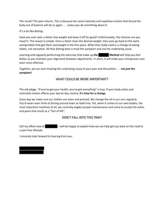 The result? The pain returns. This is because the same inactivity and repetitive motion that forced the
body out of balance will do so again . . . unless you do something about it.
It’s a lot like dieting.
Have you ever seen a dieter lose weight and keep it off for good? Unfortunately, the chances are you
haven’t. The reason is simple. Once a dieter loses the desired weight, they soon go back to the same
eating habits that got them overweight in the first place. What they really need is a change of eating
habits, not starvation. All that dieting does is treat the symptom and not the underlying cause.
Learning and regularly performing the exercises that make up the ''''''''''''''' Method will help you feel
better as you maintain your alignment between adjustments. In short, it will make your chiropractic care
even more effective.
Together, we can start treating the underlying cause of your pain and discomfort . . . not just the
symptom!
WHAT COULD BE MORE IMPORTANT?
The old adage, “If you’ve got your health, you’ve got everything” is true. If your body aches and
restricted motion affects your day-to-day routine, it’s time for a change.
Every day we make sure our clothes are clean and pressed. We change the oil in our cars regularly.
You’d never even think of driving around town on bald tires. Yet, when it comes to our own bodies, the
most important machines of all, we routinely neglect proper maintenance and come to accept the aches
and pains that result as a “fact of life”.
DON’T FALL INTO THIS TRAP!
Call my office now at '''''''''''''''''''. I will be happy to explain how we can help get you back on the road to
a pain-free lifestyle.
I sincerely look forward to hearing from you.
'''''''''''''' '''''''''''''' ''''''''
xxxxxxxxxxxxxxxxxxx
 