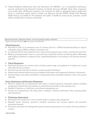 • Utilized Healthcare Effectiveness Data and Information Set (HEDIS), a set of standardized performance
measures developed by the National Committee for Quality Assurance (NCQA), which allows comparison
across health, plans. HEDIS gives purchasers and consumers the ability to distinguish between health plans
based on comparative quality instead of simply cost differences through HEDIS, NCQA holds Managed
Health Services accountable for the timeliness and quality of healthcare services (acute, preventive, mental
health, etc) delivered to its diverse membership
REGISTERED NURSE / EMERGENCY ROOM / PAIN MANAGEMENT/CARDIAC STEPDOWN
TEMPLE UNIVERSITY HOSPITAL  PHILADELPHIA, PA 1999-2005
Clinical Experience
• Promoted to work on an emergency room of a trauma center for a 700-bed hospital specializing in surgical,
orthopedic, trauma, OB-Gyn, pediatric and geriatric care
• Coordinated with 50 other registered nurses, aides, licensed practical nurses, medics, and other key personnel
• Worked in hospital transfer center on a part time basis; assisted the facility in transferring while collaborating
with bedding coordinator in assigning rooms, designating physicians to new patients, and obtaining insurance
approvals
• Patient Management
• Supervised all patient care activities such as charting, patient triage and supplication of medical care to treat
both mild and serious traumas
• Executed necessary interviews to patients to acquire essential information
• Assessed and evaluated medical records and updated both written and computerized charting of information
• Assumed charge nurse duties periodically to manage patient flow and handle employees’ issues and concerns
efficiently
Service Optimization and Operations Management
• Played an integral role in overseeing the entire aspects of clinical operations and patient relations including
management of patient flow and assistance in interventional procedures in the operating room
• Handled 15 patients on a daily basis to provide pain management care
• Oversaw the reengineering of the filing system, resulting to efficiency optimization when assessing patient
chart information
• Performance Improvement
• Participated and contributed to various research studies to enhance pain management
• Managed patient education operations including researching and securing updated and innovative
educational materials
• Proactively customized and redesigned the patient interview questionnaire to be used for first time patients as
a project
EDUCATION
 