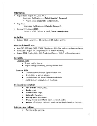 2
Internships
 August 2011, August 2012, July 2013:
Intern as a Civil Engineer at (Talaat Mustafa’s Company).
 Project Areas: (Madenaty) and (El Rehab).
 July 2012:
Intern as a Civil Engineer at (Petrojet Company).
 January 2013, August 2013:
Intern as a Civil Engineer at (Arab Contractors Company).
Activities:
 October 2013 – June 2014: QC member at IDT student activity.
Courses & Certificates
 AutoCAD, SAP 2000, SAFE, ETABS, CSi Columns, MS office and concise beam software.
 June 2013 – August 2013: English course at Redvey Academy.
 August 2014: Employability Skills Track at AUC center “ECDC” by Aspire Company.
Key skills
Language Skills:
 Arabic: mother tongue
 English: very good reading, writing, conversation.
Personal Skills:
 Excellent communication & presentation skills.
 Great ability to work in a team.
 Self-motivated and ability to work under stress.
 Ability to learn quickly & meet deadlines.
Personnel information
 Date of birth: July 2nd, 1992.
 Gender: male
 Marital status: Single.
 Nationality: Egyptian.
 Military Status: Postponed.
 Driving license issued from: Egypt and Saudi Arabia.
 Member of: Egyptian Engineers Syndicate and Saudi Council of Engineers.
Interests and hobbies
 Running and e-learning.
 