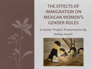 A Senior Project Presentation By
Ashley Heath
THE EFFECTS OF
IMMIGRATION ON
MEXICAN WOMEN’S
GENDER ROLES
 