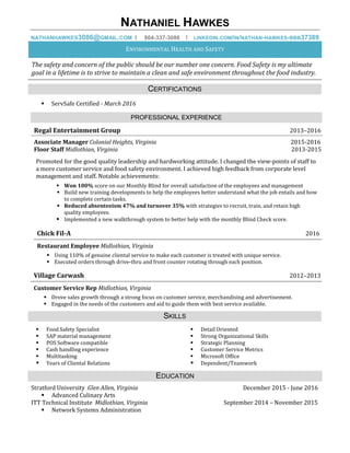 NATHANIEL HAWKES
NATHANHAWKES3086@GMAIL.COM I 804-337-3086 I LINKEDIN.COM/IN/NATHAN-HAWKES-BBB37389
ENVIRONMENTAL HEALTH AND SAFETY
The safety and concern of the public should be our number one concern. Food Safety is my ultimate
goal in a lifetime is to strive to maintain a clean and safe environment throughout the food industry.
CERTIFICATIONS
 ServSafe Certified - March 2016
PROFESSIONAL EXPERIENCE
Regal Entertainment Group 2013–2016
Associate Manager Colonial Heights, Virginia 2015-2016
Floor Staff Midlothian, Virginia 2013-2015
Promoted for the good quality leadership and hardworking attitude. I changed the view-points of staff to
a more customer service and food safety environment. I achieved high feedback from corporate level
management and staff. Notable achievements:
 Won 100% score on our Monthly Blind for overall satisfaction of the employees and management
 Build new training developments to help the employees better understand what the job entails and how
to complete certain tasks.
 Reduced absenteeism 47% and turnover 35% with strategies to recruit, train, and retain high
quality employees.
 Implemented a new walkthrough system to better help with the monthly Blind Check score.
Chick Fil-A 2016
Restaurant Employee Midlothian, Virginia
 Using 110% of genuine cliental service to make each customer is treated with unique service.
 Executed orders through drive-thru and front counter rotating through each position.
Village Carwash 2012–2013
Customer Service Rep Midlothian, Virginia
 Drove sales growth through a strong focus on customer service, merchandising and advertisement.
 Engaged in the needs of the customers and aid to guide them with best service available.
SKILLS
 Food Safety Specialist
 SAP material management
 POS Software compatible
 Cash handling experience
 Multitasking
 Years of Cliental Relations
 Detail Oriented
 Strong Organizational Skills
 Strategic Planning
 Customer Service Metrics
 Microsoft Office
 Dependent/Teamwork
EDUCATION
Stratford University Glen Allen, Virginia December 2015 - June 2016
 Advanced Culinary Arts
ITT Technical Institute Midlothian, Virginia September 2014 – November 2015
 Network Systems Administration
 