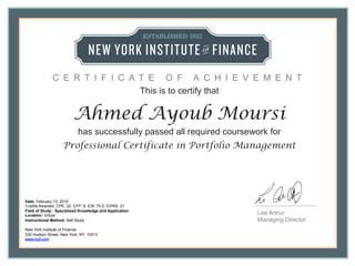 Lee Arthur
Managing Director
This is to certify that
Ahmed Ayoub Moursi
has successfully passed all required coursework for
Professional Certificate in Portfolio Management
Date: February 13, 2015
Credits Awarded: CPE: 22, CFP: 9, ICB: 70.5, ICPAS: 21
Field of Study: Specialized Knowledge and Application
Location: Virtual
Instructional Method: Self Study
New York Institute of Finance
330 Hudson Street, New York, NY 10013
www.nyif.com
C E R T I F I C A T E O F A C H I E V E M E N T
 