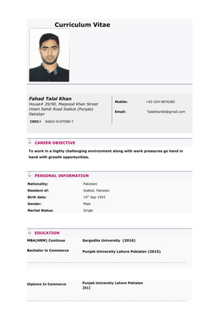 Curriculum Vitae
Fahad Talal Khan
House# 29/90, Maqsood Khan Street
Imam Sahib Road Sialkot (Punjab)
Pakistan
CNIC# 34603-9197008-7
Mobile: +92-324-9676282
Email: Talalkhan66@gmail.com
CAREER OBJECTIVE
To work in a highly challenging environment along with work pressures go hand in
hand with growth opportunities.
PERSONAL INFORMATION
Nationality: Pakistani
Resident of: Sialkot, Pakistan
Birth date: 19th
Sep 1993
Gender: Male
Marital Status: Single
EDUCATION
MBA(HRM) Continue
Bachelor in Commerce
Sargodha University (2016)
Punjab University Lahore Pakistan (2015)
Diploma In Commerce Punjab University Lahore Pakistan
2012
 