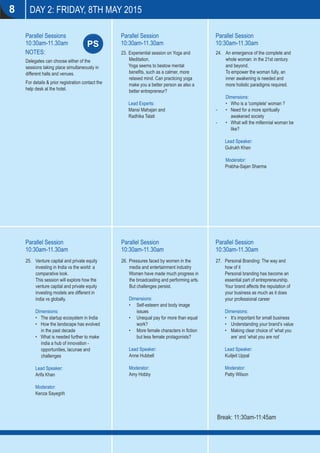 DAY 2: FRIDAY, 8TH MAY 2015
Parallel Session
10:30am-11.30am
Parallel Session
10:30am-11.30am
Parallel Session
10:30am-11.30am
Parallel Session
10:30am-11.30am
NOTES:
Delegates can choose either of the
sessions taking place simultaneously in
different halls and venues.
For details & prior registration contact the
help desk at the hotel.
Parallel Sessions
10:30am-11.30am
Parallel Session
10:30am-11.30amPS
8
23. Experiential session on Yoga and
Meditation.
Yoga seems to bestow mental
beneﬁts, such as a calmer, more
relaxed mind. Can practicing yoga
make you a better person as also a
better entrepreneur?
Lead Experts:
Mansi Mahajan and
Radhika Talati
26. Pressures faced by women in the
media and entertainment industry
Women have made much progress in
the broadcasting and performing arts.
But challenges persist.
Dimensions:
• Self-esteem and body image
issues
• Unequal pay for more than equal
work?
• More female characters in ﬁction
but less female protagonists?
Lead Speaker:
Anne Hubbell
Moderator:
Amy Hobby
Break: 11:30am-11:45am
24. An emergence of the complete and
whole woman: in the 21st century
and beyond.
To empower the woman fully, an
inner awakening is needed and
more holistic paradigms required.
Dimensions:
• Who is a 'complete' woman ?
- • Need for a more spiritually
awakened society
- • What will the millennial woman be
like?
Lead Speaker:
Gulrukh Khan
Moderator:
Prabha-Sajan Sharma
25. Venture capital and private equity
investing in India vs the world: a
comparative look.
This session will explore how the
venture capital and private equity
investing models are different in
india vs globally.
Dimensions:
• The startup ecosystem in India
• How the landscape has evolved
in the past decade
• What is needed further to make
india a hub of innovation -
opportunities, lacunae and
challenges
Lead Speaker:
Arifa Khan
Moderator:
Kenza Sayegrih
27. Personal Branding: The way and
how of it
Personal branding has become an
essential part of entrepreneurship.
Your brand affects the reputation of
your business as much as it does
your professional career
Dimensions:
• It’s important for small business
• Understanding your brand’s value
• Making clear choice of ‘what you
are’ and ‘what you are not’
Lead Speaker:
Kuiljeit Uppal
Moderator:
Patty Wilson
 