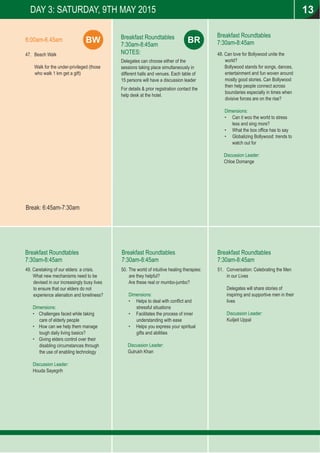 BR
47. Beach Walk
Walk for the under-privileged (those
who walk 1 km get a gift)
Breakfast Roundtables
7:30am-8:45am
NOTES:
Delegates can choose either of the
sessions taking place simultaneously in
different halls and venues. Each table of
15 persons will have a discussion leader
For details & prior registration contact the
help desk at the hotel.
DAY 3: SATURDAY, 9TH MAY 2015
Break: 6:45am-7:30am
BW6:00am-6.45am
Breakfast Roundtables
7:30am-8:45am
Breakfast Roundtables
7:30am-8:45am
Breakfast Roundtables
7:30am-8:45am
Breakfast Roundtables
7:30am-8:45am
13
48. Can love for Bollywood unite the
world?
Bollywood stands for songs, dances,
entertainment and fun woven around
mostly good stories. Can Bollywood
then help people connect across
boundaries especially in times when
divisive forces are on the rise?
Dimensions:
• Can it woo the world to stress
less and sing more?
• What the box ofﬁce has to say
• Globalizing Bollywood: trends to
watch out for
Discussion Leader:
Chloe Domange
49. Caretaking of our elders: a crisis.
What new mechanisms need to be
devised in our increasingly busy lives
to ensure that our elders do not
experience alienation and loneliness?
Dimensions:
• Challenges faced while taking
care of elderly people
• How can we help them manage
tough daily living basics?
• Giving elders control over their
disabling circumstances through
the use of enabling technology
Discussion Leader:
Houda Sayegrih
50. The world of intuitive healing therapies:
are they helpful?
Are these real or mumbo-jumbo?
Dimensions:
• Helps to deal with conﬂict and
stressful situations
• Facilitates the process of inner
understanding with ease
• Helps you express your spiritual
gifts and abilities
:Discussion Leader
Gulrukh Khan
51. Conversation: Celebrating the Men
in our Lives
Delegates will share stories of
inspiring and supportive men in their
lives
Discussion Leader:
Kuiljeit Uppal
 