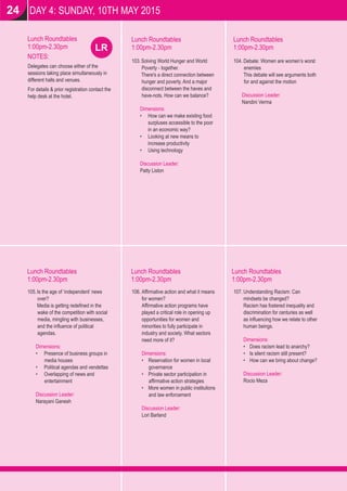 LR
DAY 4: SUNDAY, 10TH MAY 2015
Lunch Roundtables
1:00pm-2.30pm
Lunch Roundtables
1:00pm-2.30pm
Lunch Roundtables
1:00pm-2.30pm
Lunch Roundtables
1:00pm-2.30pm
NOTES:
Delegates can choose either of the
sessions taking place simultaneously in
different halls and venues.
For details & prior registration contact the
help desk at the hotel.
Lunch Roundtables
1:00pm-2.30pm
Lunch Roundtables
1:00pm-2.30pm
103.Solving World Hunger and World
Poverty - together.
There's a direct connection between
hunger and poverty. And a major
disconnect between the haves and
have-nots. How can we balance?
Dimensions:
• How can we make existing food
surpluses accessible to the poor
in an economic way?
• Looking at new means to
increase productivity
• Using technology
Discussion Leader:
Patty Liston
104. Debate: Women are women’s worst
enemies
This debate will see arguments both
for and against the motion
Discussion Leader:
Nandini Verma
105.Is the age of ‘independent’ news
over?
Media is getting redeﬁned in the
wake of the competition with social
media, mingling with businesses,
and the inﬂuence of political
agendas.
Dimensions:
• Presence of business groups in
media houses
• Political agendas and vendettas
• Overlapping of news and
entertainment
Discussion Leader:
Narayani Ganesh
106. Afﬁrmative action and what it means
for women?
Afﬁrmative action programs have
played a critical role in opening up
opportunities for women and
minorities to fully participate in
industry and society. What sectors
need more of it?
Dimensions:
• Reservation for women in local
governance
• Private sector participation in
afﬁrmative action strategies
• More women in public institutions
and law enforcement
Discussion Leader:
Lori Barland
107. Understanding Racism: Can
mindsets be changed?
Racism has fostered inequality and
discrimination for centuries as well
as inﬂuencing how we relate to other
human beings.
Dimensions:
• Does racism lead to anarchy?
• Is silent racism still present?
• How can we bring about change?
Discussion Leader:
Rocio Meza
24
 