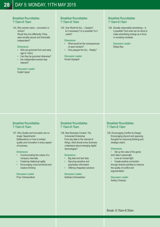 Breakfast Roundtables
7:15am-8:15am
Breakfast Roundtables
7:15am-8:15am
Breakfast Roundtables
7:15am-8:15am
Breakfast Roundtables
7:15am-8:15am
Breakfast Roundtables
7:15am-8:15am
Breakfast Roundtables
7:15am-8:15am
Break: 8:15am-8:30am
28 DAY 5: MONDAY, 11TH MAY 2015
124. Why women marry - convention or
choice?
Would they live differently if they
were socially secure and ﬁnancially
independent?
Dimensions:
• Girls are groomed from and early
age to ‘marry’
• Can they be groomed otherwise?
• Are independent women less
tolerant?
Discussion Leader:
Kuiljeit Uppal
126. Socially responsible advertising – is
it possible? And what can be done to
make advertising emerge as a force
in moulding mindsets.
Discussion Leader:
Shilpa Rao
125. One World for ALL – Utopian?
Is it necessary? Is is possible? Is it
useful?
Dimensions:
• What would be the consequences
of open borders?
• One passport for ALL - Really?
Discussion Leader:
Houda Sayegrih
129. Encouraging Conﬂict by Design:
Encouraging discord and opposing
thoughts for improving thinking and
strategic action.
Dimensions:
• Set up the rules of the game:
don't take it personally
• Love an honest ﬁght
• Create positive connection
through shared activities to improve
the quality of conﬂict and
argumentation
Discussion Leader:
Ashley Chiampo
128. New Business Context: The
Connected Enterprise
From big data to the internet of
things, what should every business
understand about emerging digital
technologies?
Dimensions:
• Big data and bad data
• Securing sensitive and
proprietary information
• Offering integrated solutions
Discussion Leader:
Sadhana Somasekhar
127. Why Quality and Innovation are no
longer 'departments'.
Deliberations on how to embed
quality and innovation in every aspect
of business.
Dimensions:
• Communicating the culture of a
company internally
• Fostering intellectual agility
• Encouraging cross-functional and
creative thinking
Discussion Leader:
Priya Vishwanathan
 