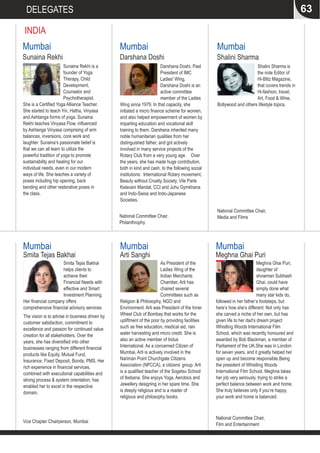 63DELEGATES
INDIA
As President of the
Ladies Wing of the
Indian Merchants
Chamber, Arti has
chaired several
Committees such as
Religion & Philosophy, NGO and
Environment. Arti was President of the Inner
Wheel Club of Bombay that works for the
upliftment of the poor by providing facilities
such as free education, medical aid, rain
water harvesting and micro credit. She is
also an active member of Indus
International. As a concerned Citizen of
Mumbai, Arti is actively involved in the
Nariman Point Churchgate Citizens
Association (NPCCA), a citizens’ group. Arti
is a qualified teacher of the Sogetsu School
of Ikebana. She enjoys Yoga, Aerobics and
Jewellery designing in her spare time. She
is deeply religious and is a reader of
religious and philosophy books.
Arti Sanghi
Mumbai
Smita Tejas Bakhai
helps clients to
achieve their
Financial Needs with
effective and Smart
Investment Planning.
Her financial company offers
comprehensive financial advisory services.
The vision is to advise in business driven by
customer satisfaction, commitment to
excellence and passion for continued value
creation for all stakeholders. Over the
years, she has diversified into other
businesses ranging from different financial
products like Equity, Mutual Fund,
Insurance, Fixed Deposit, Bonds, PMS. Her
rich experience in financial services,
combined with executional capabilities and
strong process & system orientation, has
enabled her to excel in the respective
domain.
Smita Tejas Bakhai
Mumbai
Vice Chapter Chairperson, Mumbai
Shalini Sharma is
the note Editor of
Hi-Blitz Magazine,
that covers trends in
Hi-fashion, travel,
Art, Food & Wine,
Bollywood and others lifestyle topics.
Shalini Sharma
Mumbai
National Committee Chair,
Media and Films
Darshana Doshi, Past
President of IMC
Ladies' Wing,
Darshana Doshi is an
active committee
member of the Ladies
Wing since 1979. In that capacity, she
initiated a micro finance scheme for women,
and also helped empowerment of women by
imparting education and vocational skill
training to them. Darshana inherited many
noble humanitarian qualities from her
distinguished father, and got actively
involved in many service projects of the
Rotary Club from a very young age. Over
the years, she has made huge contribution,
both in kind and cash, to the following social
institutions: International Rotary movement,
Beauty without Cruelty Society, Vile Parle
Kelavani Mandal, CCI and Juhu Gymkhana
and Indo-Swiss and Indo-Japanese
Societies.
Darshana Doshi
Mumbai
National Committee Chair,
Philanthrophy
Sunaina Rekhi is a
founder of Yoga
Therapy, Child
Development,
Counselor and
Psychotherapist.
She is a Certified Yoga Alliance Teacher.
She started to teach Yin, Hatha, Vinyasa
and Ashtanga forms of yoga. Sunaina
Rekhi teaches Vinyasa Flow, influenced
by Ashtanga Vinyasa comprising of arm
balances, inversions, core work and
laughter. Sunaina’s passionate belief is
that we can all learn to utilize the
powerful tradition of yoga to promote
sustainability and healing for our
individual needs, even in our modern
ways of life. She teaches a variety of
poses including hip opening, back
bending and other restorative poses in
the class.
Sunaina Rekhi
Mumbai
Meghna Ghai Puri,
daughter of
showman Subhash
Ghai, could have
simply done what
many star kids do,
followed in her father’s footsteps, but
here’s how she’s different: Not only has
she carved a niche of her own, but has
given life to her dad’s dream project
Whistling Woods International Film
School, which was recently honoured and
awarded by Bob Blackman, a member of
Parliament of the UK.She was in London
for seven years, and it greatly helped her
open up and become responsible.Being
the president of Whistling Woods
International Film School, Meghna takes
her job very seriously, trying to strike a
perfect balance between work and home.
She truly believes only if you’re happy,
your work and home is balanced.
Meghna Ghai Puri
National Committee Chair,
Film and Entertainment
Mumbai
 