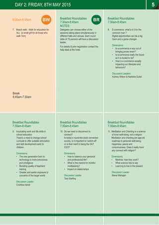 DAY 2: FRIDAY, 8TH MAY 2015
Breakfast Roundtables
7:30am-8:45am
Breakfast Roundtables
7:30am-8:45am
Breakfast Roundtables
7:30am-8:45am
NOTES:
Delegates can choose either of the
sessions taking place simultaneously in
different halls and venues. Each round
table of 15 persons will have a discussion
leader.
For details & prior registration contact the
help desk at the hotel.
7. Beach walk - Walk for education for
ALL (a small gift for all those who
walk 1km)
Break
6:45am-7:30am
BW6:00am-6.45am BR
Breakfast Roundtables
7:30am-8:45am
Breakfast Roundtables
7:30am-8:45am
5
8. E-commerce: what’s in it for the
common man ?
Digital opportunities can be a big
boon and a game changer.
Dimensions:
• Is e-commerce a way out of
bringing prices down?
• Is e-commerce really the future
as it is touted to be?
• How is e-commerce socially
impacting our lifestyles and
behaviors?
Discussion Leaders:
Aubrey Wilson & Nadisha Gulati
9. Inculcating work and life skills in
school education
There's a need to change school
curricula to offer suitable stimulation
and skill development early to
children.
Dimensions:
• The new generation born to
technology is more precocious
and prodigious
• Boosting quality of teachers'
training
• Greater and earlier exposure to
concerns of the larger world
Discussion Leader:
Crishtina Istrati
10. Do we need to disconnect to
connect?
In today’s round-the-clock connected
society, is it important to ‘switch-off’
or is their merit in being the 24/7
CEO?
Dimensions:
• How to balance your personal
and professional life?
• What is the mantra for mindful
multitasking?
• Impact on relationships
Discussion Leader:
Tara Starling
11. Meditation and Chanting is a science
of inner well-being, not a religion
Meditation and chanting are age-old
roadmap to personal well-being,
happiness, peace and
consciousness. Does it really have
any connect with religion?
Dimensions:
• Mantras: how they work?
• What science has to say
• Learning to live in the present
Discussion Leader:
Mansi Mahajan
 