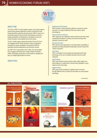 WOMEN ECONOMIC FORUM (WEF)
ABOUT WEF
The vision of WEF is to direct global, regional, and industry agenda
toward having greater leadership of women at all levels of work,
entrepreneurship, leadership and governance. WEF’s mission is to
proactively shape the future and the next decades for women's
greater participation and leadership in all spheres of work and
society through an annual global summit and retreat.
The ALL Ladies League supports the Women Economic Forum
and engages with its various activities to foster a progressive
ecosystem for women worldwide in all aspects of their life,
especially ﬁnancial independence and economic success.
ALL WEF 2015 is being held in Goa in May. This annual global
forum engages extensively with a range of ﬁelds of business,
politics, technology, governance, and innovation to integrate and
open up multiple opportunities for women.
OBJECTIVES
Entrepreneurial Ecosystem:
WEF provides a robust networking platform to women to access
resources in a range of ﬁelds like know-how, ﬁnance, talent,
technology etc.
Honoring Women Achievers:
WEF recognizes and celebrates women achievers who have made
outstanding contribution to society and economy through their
endeavors across the world.
Educational Access:
WEF partners with organizations to provide greater accessibility of
education and skills development especially to women living at the
“bottom of pyramid.”
Technology:
WEF is committed to bring change and empowerment through
technology and its use in enabling individual, local and social
enterprise.
Safe Societies:
WEF works toward ensuring women’s rights, safety, dignity, and
self-conﬁdence to enable them to become fully participate in every
aspect of work and society.
Digital Inclusion:
WEF gives utmost importance to digital inclusion of women
through different forms of media and information & communication
technology.
www.wef.org.in
ALL PUBLICATIONS
70
 