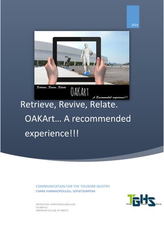 Retrieve, Revive, Relate.
OAKArt… A recommended
experience!!!
2014
COMMUNICATION FOR THE TOURISM IDUSTRY
CHARA YIANNIKOPOULOU, SOFIATSEMPERA
INSTRUCTOR: CHRISTODOULAKIS ELIAS
CN 6004 A1
AMERICAN COLLEGE OF GREECE
 