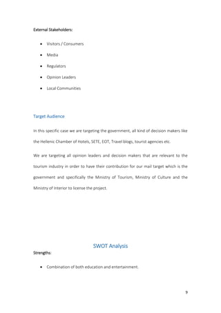 9
External Stakeholders:
 Visitors / Consumers
 Media
 Regulators
 Opinion Leaders
 Local Communities
Target Audience
In this specific case we are targeting the government, all kind of decision makers like
the Hellenic Chamber of Hotels, SETE, EOT, Travel blogs, tourist agencies etc.
We are targeting all opinion leaders and decision makers that are relevant to the
tourism industry in order to have their contribution for our mail target which is the
government and specifically the Ministry of Tourism, Ministry of Culture and the
Ministry of Interior to license the project.
SWOT Analysis
Strengths:
 Combination of both education and entertainment.
 