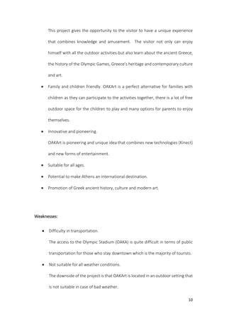 10
This project gives the opportunity to the visitor to have a unique experience
that combines knowledge and amusement. The visitor not only can enjoy
himself with all the outdoor activities but also learn about the ancient Greece,
the history of the Olympic Games, Greece’s heritage and contemporary culture
and art.
 Family and children friendly. OAKArt is a perfect alternative for families with
children as they can participate to the activities together, there is a lot of free
outdoor space for the children to play and many options for parents to enjoy
themselves.
 Innovative and pioneering.
OAKArt is pioneering and unique idea that combines new technologies (Kinect)
and new forms of entertainment.
 Suitable for all ages.
 Potential to make Athens an international destination.
 Promotion of Greek ancient history, culture and modern art.
Weaknesses:
 Difficulty in transportation.
The access to the Olympic Stadium (OAKA) is quite difficult in terms of public
transportation for those who stay downtown which is the majority of tourists.
 Not suitable for all weather conditions.
The downside of the project is that OAKArt is located in an outdoor setting that
is not suitable in case of bad weather.
 