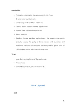 11
Opportunities:
 Restoration and utilization of an abandoned Olympic Venue
 Great potential tourist attraction
 Worldwide publicity for Athens and Greece
 Opening of work positions (job offer opportunities)
 Promote Greek culture/contemporary art
 Source of income
 Based on the new law about tourism industry that supports new touristic
products, secures the quality of tourist services and foundations and
modernizes institutional frameworks concerning certain special forms of
tourism OAKart has the opportunity to be successful
Threats:
 Legal abeyances (legalization of Olympic Venues).
 Financial crisis.
 Competitors (museums, amusement parks etc.).
Goal & Objectives
Goal:
 