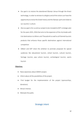 12
 Our goal is to restore the abandoned Olympic Venue through the Kinect
technology, in order to retrieve its old glory and all the visitors can have the
opportunity to revive the Greek history and the Olympic spirit and relate to
our country’ s culture.
 Also our goal is for us and our project to be included to EOT’s strategic plan
for the years 2015, 2016 that aims to the expansion of the city breaks with
trial destinations to Athens and Thessaloniki as well as all themed touristic
products that enhance those specific destinations against international
competition
 OAKart and EOT share the ambition to promote proposals for special
audiences like educational tourism, school tourism, cultural tourism,
heritage tourism, pop culture tourism, archeological tourism, sports
tourism
Objectives:
 Raise awareness about OAKArt project.
 Inform about all the possibilities of the project.
 Find budget for the implementation of the project (sponsorships,
donations).
 Attract interest.
 Motivate the public.
Strategic intent
 