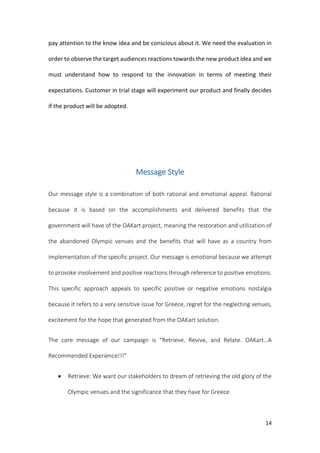 14
pay attention to the know idea and be conscious about it. We need the evaluation in
order to observe the target audiences reactions towards the new product idea and we
must understand how to respond to the innovation in terms of meeting their
expectations. Customer in trial stage will experiment our product and finally decides
if the product will be adopted.
Message Style
Our message style is a combination of both rational and emotional appeal. Rational
because it is based on the accomplishments and delivered benefits that the
government will have of the OAKart project, meaning the restoration and utilization of
the abandoned Olympic venues and the benefits that will have as a country from
implementation of the specific project. Our message is emotional because we attempt
to provoke involvement and positive reactions through reference to positive emotions.
This specific approach appeals to specific positive or negative emotions nostalgia
because it refers to a very sensitive issue for Greece, regret for the neglecting venues,
excitement for the hope that generated from the OAKart solution.
The core message of our campaign is “Retrieve, Revive, and Relate. OAKart…A
Recommended Experience!!!”
 Retrieve: We want our stakeholders to dream of retrieving the old glory of the
Olympic venues and the significance that they have for Greece
 