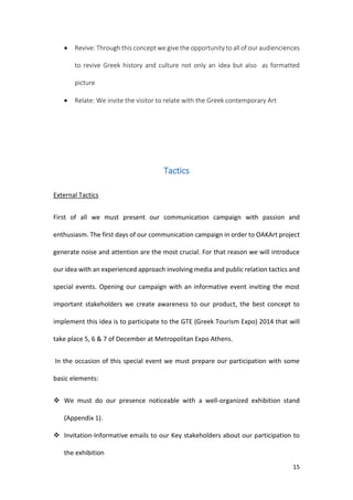 15
 Revive: Through this concept we give the opportunity to all of our audienciences
to revive Greek history and culture not only an idea but also as formatted
picture
 Relate: We invite the visitor to relate with the Greek contemporary Art
Tactics
External Tactics
First of all we must present our communication campaign with passion and
enthusiasm. The first days of our communication campaign in order to OAKArt project
generate noise and attention are the most crucial. For that reason we will introduce
our idea with an experienced approach involving media and public relation tactics and
special events. Opening our campaign with an informative event inviting the most
important stakeholders we create awareness to our product, the best concept to
implement this idea is to participate to the GTE (Greek Tourism Expo) 2014 that will
take place 5, 6 & 7 of December at Metropolitan Expo Athens.
In the occasion of this special event we must prepare our participation with some
basic elements:
 We must do our presence noticeable with a well-organized exhibition stand
(Appendix 1).
 Invitation-Informative emails to our Key stakeholders about our participation to
the exhibition
 