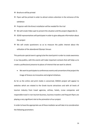 16
 Brochure will be printed
 Flyers will be printed in order to attract visitors attention in the entrance of the
exhibition
 Projector with the Kinect installation will be needed for the trial
 We will create Video spot to present the situation and the project (Appendix 2).
 OCAD representatives will participate in order to give adequate information about
the project
 We will create questioners so as to measure the public interest about the
utilization of the abandoned Olympic Venues
This particular special event is going to be the stand point in order to create awareness
in our key publics, with this events will make important contacts that will helps us to
create a professional presence to places of interest that we want to attend.
 We want to participate to conferences events and conventions that project the
image of Greece via innovative and original initiatives.
As far as the online and print media is concerned, OAKArt project will appear to
websites which are related to the Greek tourist attractions and with all levels of
tourism industry from travel agencies, airlines, hotels, cruise companies and
responsible travel in non-tourism business, business travelers and frequent flyers are
playing a very significant role to the promotion of our project.
In order to have the appropriate use of these mediator we will take in to consideration
the following parameters:
 