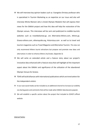 17
 We will interview key opinion leaders such as Evangelos Christou professor who
is specialized in Tourism Marketing as an expertize on our issue and also will
interview Mirela Maniani who is Greek Olympic Medalist that will express their
views for the OAKArt project and how this idea will help the restoration of the
Olympic venues. This interviews will be sent and publicized to credible touristic
websites such as traveldailynews.gr, are Alternative-Athens.com, Athens.gr,
Greece-athens.com, athensquide.org, Historvious.com as well as to travel and
tourism magazines such as Travel Magazine and Alternative Tourism. This sites not
only recommend Athens tourist attractions but propose and promote new ideas and
alternatives in order to enhance Athens city breaks. (Appendix 3)
 We will write an extended article and a feature story about our project’s
innovative idea enhanced with a feature story that will highlight all the important
aspect about the OAKArt and significance of the utilization of the abandoned
Olympic Venues for Greece.
 TGHS will build alliances with international publications which are trend setters for
the independent visitors
 In our case social media can be included as an additional channel to increase our visibility
via sharing posts and comments that will be made when OAKArt idea become popular.
 We will establish a specific section about the project that included to OCAD’S official
website
Internal Tactics
 