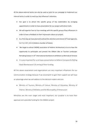 18
All the above external tactics can also be used as tools for our campaign to implement our
internal tactics in order to reach our key influencer’s attention.
 Our goal is to attract this specific group of key stakeholders by arranging
appointments in order to have presentation for our project with direct mails.
 We will organize Face to Face meetings with this specific group of key influencers in
order to have a feedback on their impressions about our project.
 As a first step we have planned to attract the attention and interest of Travel agencies,
S.E.T.E, E.O.T, H.C.H (Hellenic chamber of hotels)
 We target to attract SADAS( association of Hellenic Architecture) so as to have the
opportunity to participate and present the OAKart idea at Tourism Landscape:
Remaking Greece in 14th
International Architecture exhibition-La Biennale di Venezia
 It is very important for us to have a presentation to Hellenic Company for Rolling
Stock Maintenance S.A aiming of their funding.
All the above associations and organizations are very important influencers for our
communication strategy because if we accomplish to gain their support we will have
an advantage when we will address to the decision makers who are:
 Ministry of Tourism, Ministry of Culture, Ministry of Education, Ministry of
Interior, Ministry of Athletics and the Municipality of Amarousion
Ministries are the main target and most important, our purpose is to have their
approval and a possible funding for the OAKArt project.
 