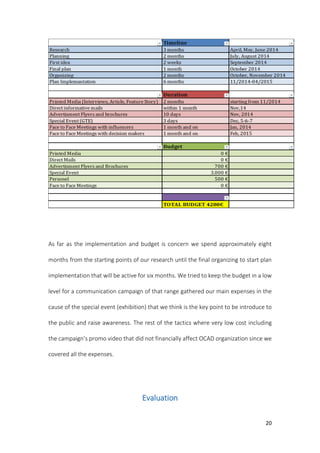 20
As far as the implementation and budget is concern we spend approximately eight
months from the starting points of our research until the final organizing to start plan
implementation that will be active for six months. We tried to keep the budget in a low
level for a communication campaign of that range gathered our main expenses in the
cause of the special event (exhibition) that we think is the key point to be introduce to
the public and raise awareness. The rest of the tactics where very low cost including
the campaign’s promo video that did not financially affect OCAD organization since we
covered all the expenses.
Evaluation
 