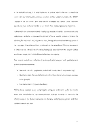 21
In the evaluation stage, it is very important to go one step further as a professional
team. From our extensive research we conclude on how we communicated the OAKArt
concept to the key publics with very specific strategies and tactics. These two main
aspects we must evaluate in order to see finally if we met our goals and objectives.
Furthermore we will examine the if campaign raised awareness to influencers and
stakeholders and also to observe the attitude of these specific groups as long as the
behavior, for instance if the project was clear, if the public’s understand the purpose of
the campaign, if we changed their opinion about the abandoned Olympic venues and
in what level we activated them with our campaign because from this project we had
an ultimate scope, the revival of Greek’s heritage lost dignity.
As a second part of our evaluation it is demanding to focus on both qualitative and
quantitative measurements:
 Websites statistics (page views, downloads shares, search engine rankings)
 Qualitative data from stakeholders involved (questioners, interviews, surveys,
focus groups)
 Event attendance (inquires database)
All the above practical issues and principles will guide and inform us for the results
about the formulation of the communication strategy in order to measure the
effectiveness of the OAKart campaign in changing stakeholders opinion and their
support towards our plan.
 