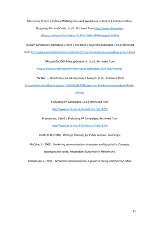 23
Alternative Athens | Cultural Walking tours and Workshops in Athens | Culinary culture,
Shopping, Arts and Crafts. (n.d.). Retrieved from http://www.alternative-
athens.com/tours.html?gclid=CL7PkaTUkMICFWPmwgodtX4AKw
Tourism Landscapes: Remaking Greece | The Book | Tourism Landscapes. (n.d.). Retrieved
from http://www.tourismlandscapes.gr/content/tourism-landscapes-remaking-greece-book
Ολυμπιάδα 2004 δέκα χρόνια μετά. (n.d.). Retrieved from
http://www.paraskhnio.gr/ereyna-toy-p-olympiada-2004-deka-xronia/
ΓΓΑ: Να τι... θα κάνουμε με τα Ολυμπιακά Ακίνητα. (n.d.). Retrieved from
http://www.protothema.gr/sports/article/401384/gga-na-ti-tha-kanoume-me-ta-olubiaka-
akinita/
Evaluating PR Campaigns. (n.d.). Retrieved from
http://www.prca.org.uk/default.asp?pid=1295
Macnamara, J. (n.d.). Evaluating PR Campaigns. Retrieved from
http://www.prca.org.uk/default.asp?pid=1295
Smith, R. D. (2009). Strategic Planning for Public relation. Routledge.
McCabe, S. (2009). Marketing communications in tourism and hospitality: Concepts,
strategies and cases. Amsterdam: Butterworth-Heinemann.
Cornelissen, J. (2011). Corporate Communication, A guide to theory and Practise. SAGE
 