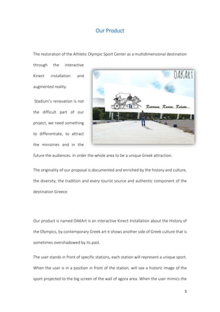 5
Our Product
The restoration of the Athletic Olympic Sport Center as a multidimensional destination
through the interactive
Kinect installation and
augmented reality.
Stadium’s renovation is not
the difficult part of our
project, we need something
to differentiate, to attract
the ministries and in the
future the audiences. In order the whole area to be a unique Greek attraction.
The originality of our proposal is documented and enriched by the history and culture,
the diversity, the tradition and every tourist source and authentic component of the
destination Greece.
Our product is named OAKArt is an interactive Kinect Installation about the History of
the Olympics, by contemporary Greek art it shows another side of Greek culture that is
sometimes overshadowed by its past.
The user stands in front of specific stations, each station will represent a unique sport.
When the user is in a position in front of the station, will see a historic image of the
sport projected to the big screen of the wall of agora area. When the user mimics the
 