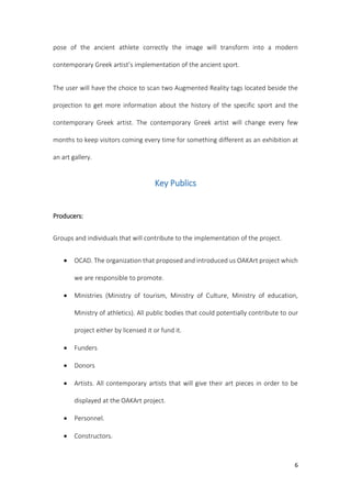 6
pose of the ancient athlete correctly the image will transform into a modern
contemporary Greek artist’s implementation of the ancient sport.
The user will have the choice to scan two Augmented Reality tags located beside the
projection to get more information about the history of the specific sport and the
contemporary Greek artist. The contemporary Greek artist will change every few
months to keep visitors coming every time for something different as an exhibition at
an art gallery.
Key Publics
Producers:
Groups and individuals that will contribute to the implementation of the project.
 OCAD. The organization that proposed and introduced us OAKArt project which
we are responsible to promote.
 Ministries (Ministry of tourism, Ministry of Culture, Ministry of education,
Ministry of athletics). All public bodies that could potentially contribute to our
project either by licensed it or fund it.
 Funders
 Donors
 Artists. All contemporary artists that will give their art pieces in order to be
displayed at the OAKArt project.
 Personnel.
 Constructors.
 