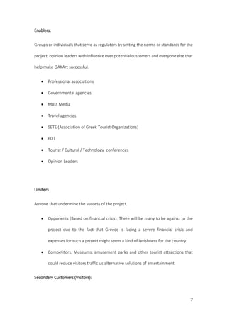 7
Enablers:
Groups or individuals that serve as regulators by setting the norms or standards for the
project, opinion leaders with influence over potential customers and everyone else that
help make OAKArt successful.
 Professional associations
 Governmental agencies
 Mass Media
 Travel agencies
 SETE (Association of Greek Tourist Organizations)
 EOT
 Tourist / Cultural / Technology conferences
 Opinion Leaders
Limiters
Anyone that undermine the success of the project.
 Opponents (Based on financial crisis). There will be many to be against to the
project due to the fact that Greece is facing a severe financial crisis and
expenses for such a project might seem a kind of lavishness for the country.
 Competitors. Museums, amusement parks and other tourist attractions that
could reduce visitors traffic us alternative solutions of entertainment.
Secondary Customers (Visitors):
 