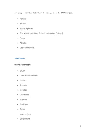 8
Any group or individual that will visit the new Agora and the OAKArt project.
 Families
 Tourists
 Tourist Agencies
 Educational Institutions (Schools, Universities, Colleges)
 Artists
 Athletes
 Local communities
Stakeholders
Internal Stakeholders:
 OCAD
 Construction company
 Funders
 Sponsors
 Investors
 Distributors
 Suppliers
 Employees
 Artists
 Legal advisors
 Government
 