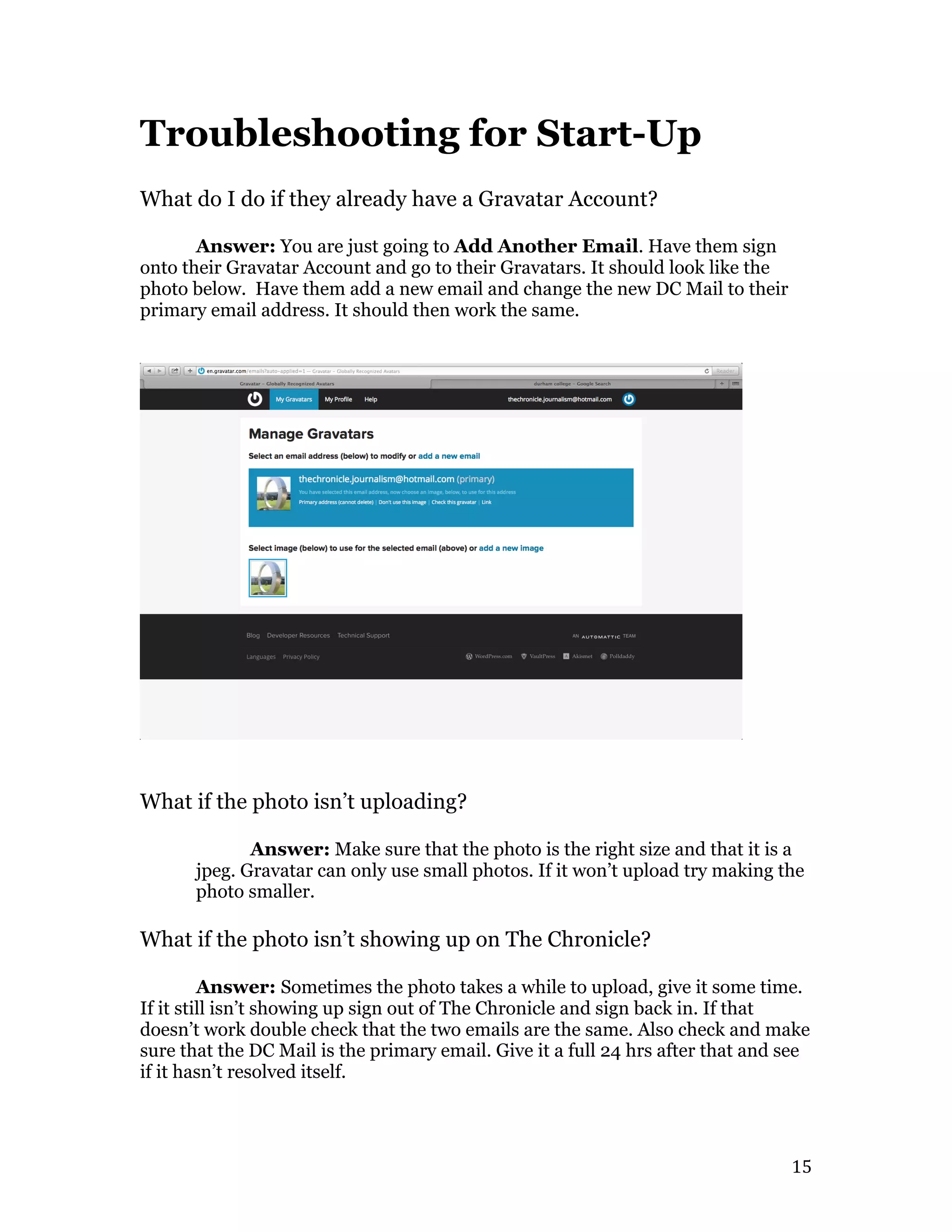   15	
  
Troubleshooting for Start-Up
What do I do if they already have a Gravatar Account?
Answer: You are just going to Add Another Email. Have them sign
onto their Gravatar Account and go to their Gravatars. It should look like the
photo below. Have them add a new email and change the new DC Mail to their
primary email address. It should then work the same.
What if the photo isn’t uploading?
Answer: Make sure that the photo is the right size and that it is a
jpeg. Gravatar can only use small photos. If it won’t upload try making the
photo smaller.
What if the photo isn’t showing up on The Chronicle?
Answer: Sometimes the photo takes a while to upload, give it some time.
If it still isn’t showing up sign out of The Chronicle and sign back in. If that
doesn’t work double check that the two emails are the same. Also check and make
sure that the DC Mail is the primary email. Give it a full 24 hrs after that and see
if it hasn’t resolved itself.
 
