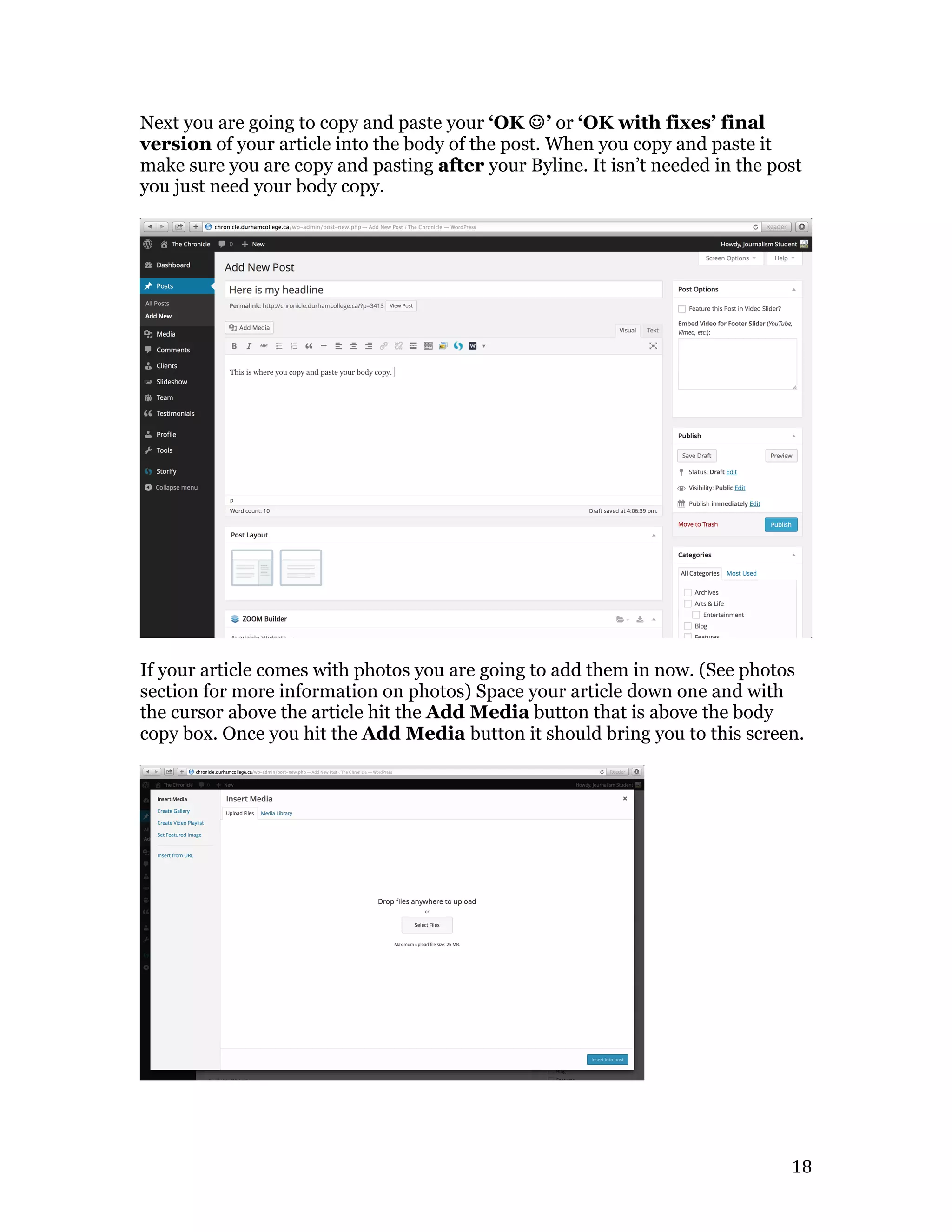   18	
  
Next you are going to copy and paste your ‘OK J’ or ‘OK with fixes’ final
version of your article into the body of the post. When you copy and paste it
make sure you are copy and pasting after your Byline. It isn’t needed in the post
you just need your body copy.
If your article comes with photos you are going to add them in now. (See photos
section for more information on photos) Space your article down one and with
the cursor above the article hit the Add Media button that is above the body
copy box. Once you hit the Add Media button it should bring you to this screen.
 