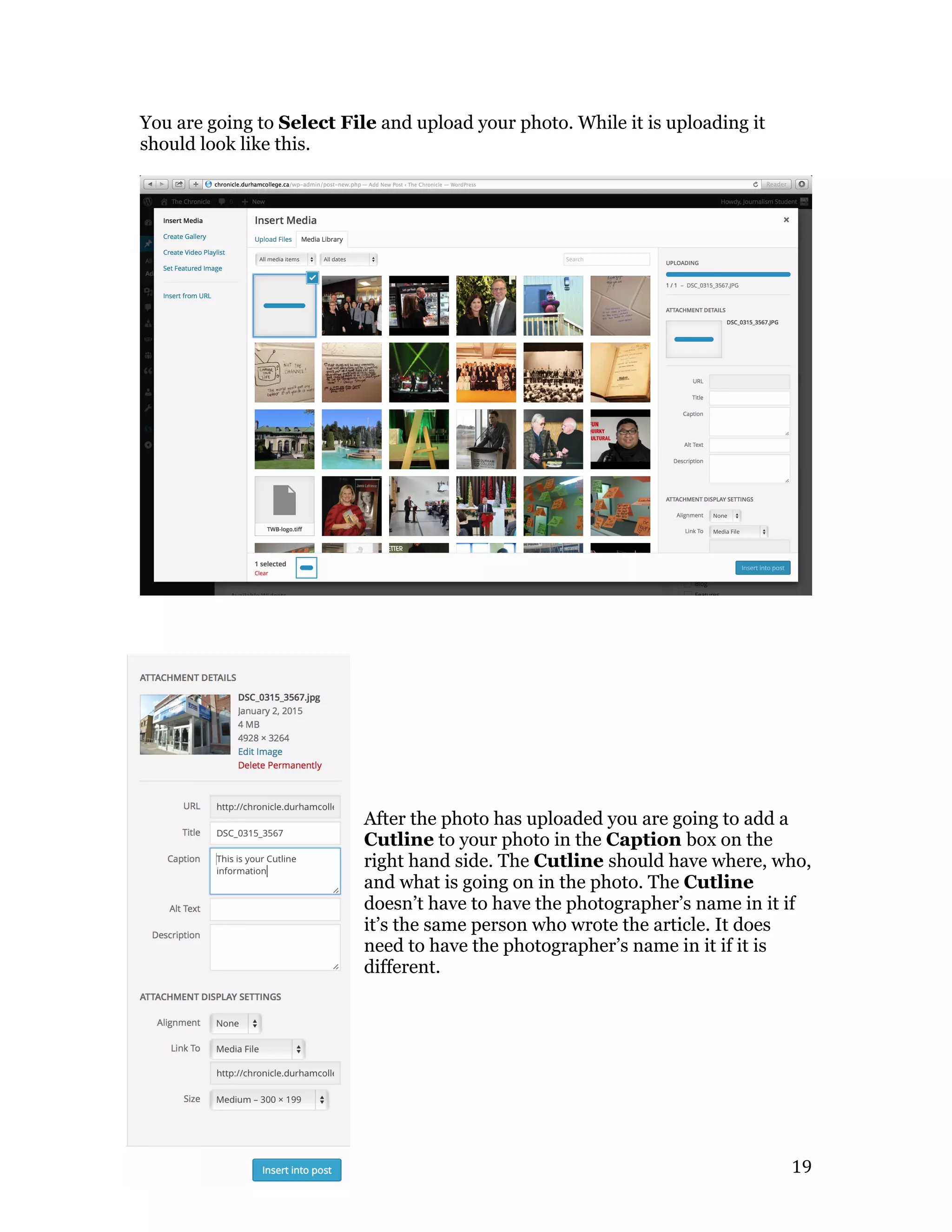   19	
  
You are going to Select File and upload your photo. While it is uploading it
should look like this.
After the photo has uploaded you are going to add a
Cutline to your photo in the Caption box on the
right hand side. The Cutline should have where, who,
and what is going on in the photo. The Cutline
doesn’t have to have the photographer’s name in it if
it’s the same person who wrote the article. It does
need to have the photographer’s name in it if it is
different.
 
