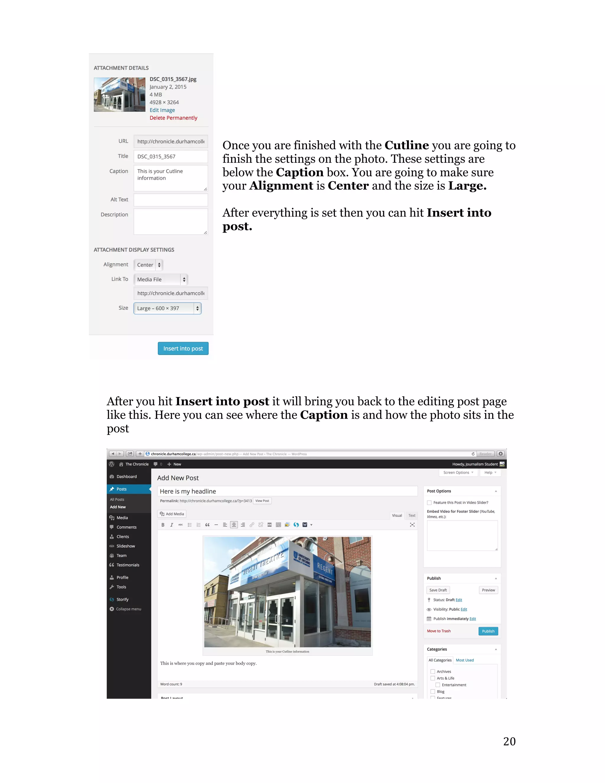   20	
  
Once you are finished with the Cutline you are going to
finish the settings on the photo. These settings are
below the Caption box. You are going to make sure
your Alignment is Center and the size is Large.
After everything is set then you can hit Insert into
post.
After you hit Insert into post it will bring you back to the editing post page
like this. Here you can see where the Caption is and how the photo sits in the
post
 