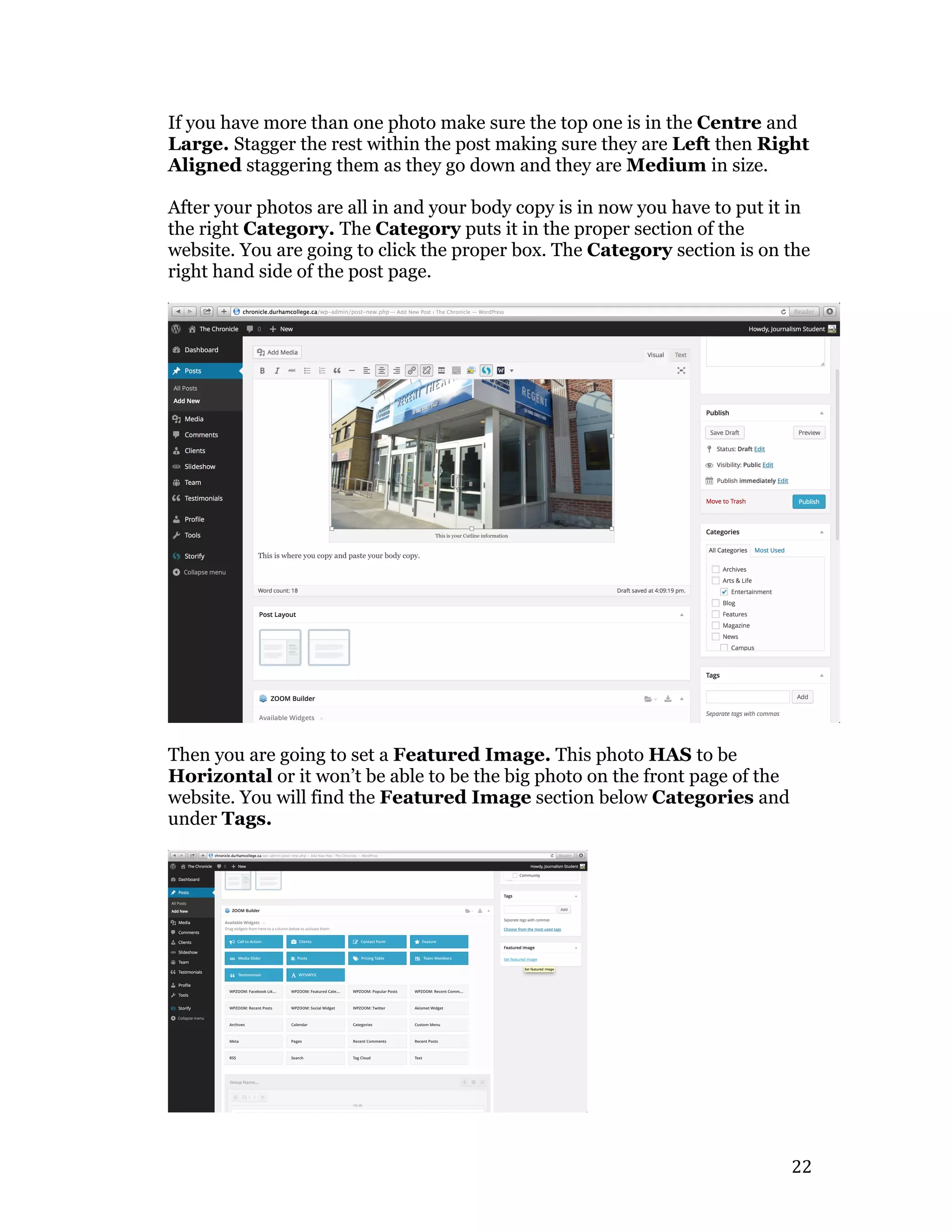   22	
  
If you have more than one photo make sure the top one is in the Centre and
Large. Stagger the rest within the post making sure they are Left then Right
Aligned staggering them as they go down and they are Medium in size.
After your photos are all in and your body copy is in now you have to put it in
the right Category. The Category puts it in the proper section of the
website. You are going to click the proper box. The Category section is on the
right hand side of the post page.
Then you are going to set a Featured Image. This photo HAS to be
Horizontal or it won’t be able to be the big photo on the front page of the
website. You will find the Featured Image section below Categories and
under Tags.
 