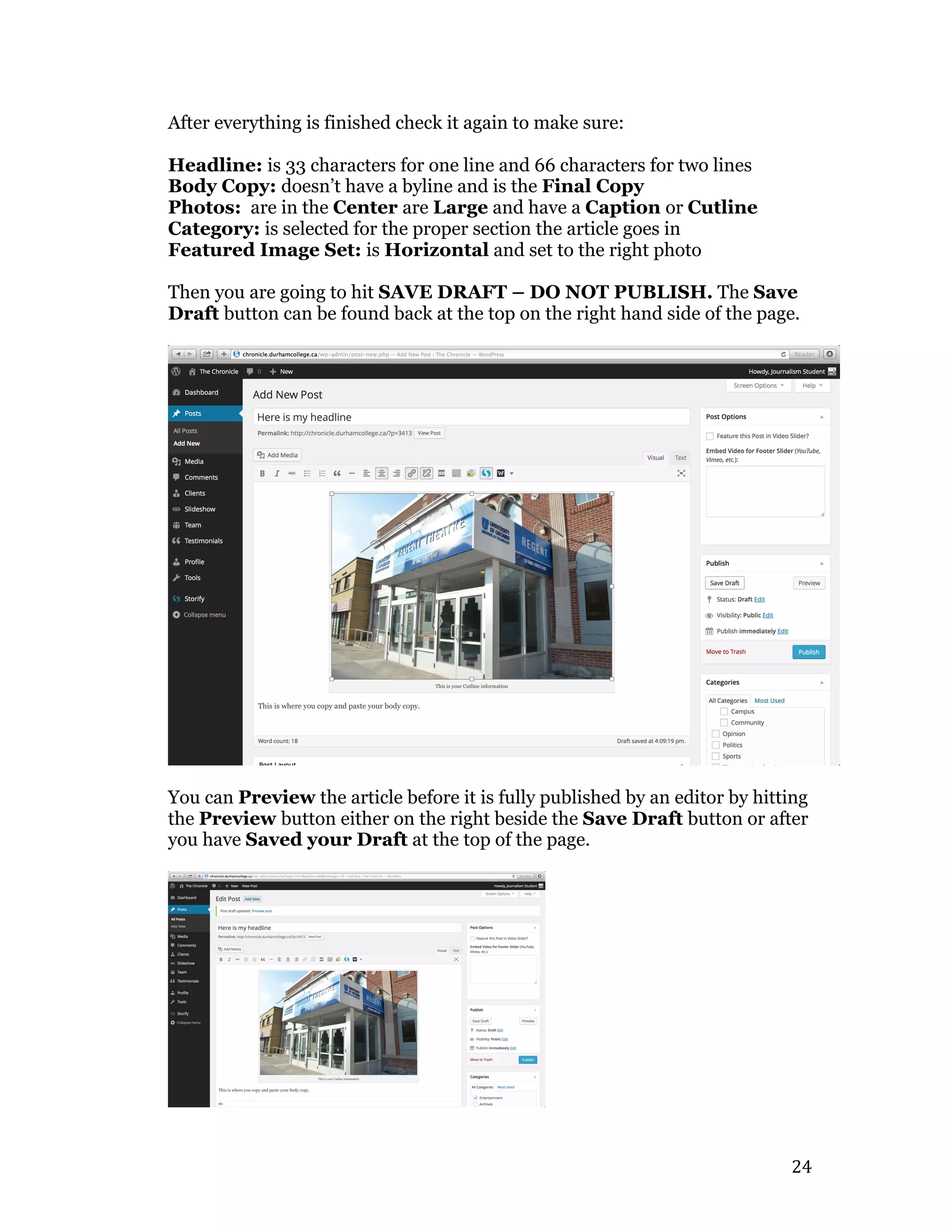   24	
  
After everything is finished check it again to make sure:
Headline: is 33 characters for one line and 66 characters for two lines
Body Copy: doesn’t have a byline and is the Final Copy
Photos: are in the Center are Large and have a Caption or Cutline
Category: is selected for the proper section the article goes in
Featured Image Set: is Horizontal and set to the right photo
Then you are going to hit SAVE DRAFT – DO NOT PUBLISH. The Save
Draft button can be found back at the top on the right hand side of the page.
You can Preview the article before it is fully published by an editor by hitting
the Preview button either on the right beside the Save Draft button or after
you have Saved your Draft at the top of the page.
 