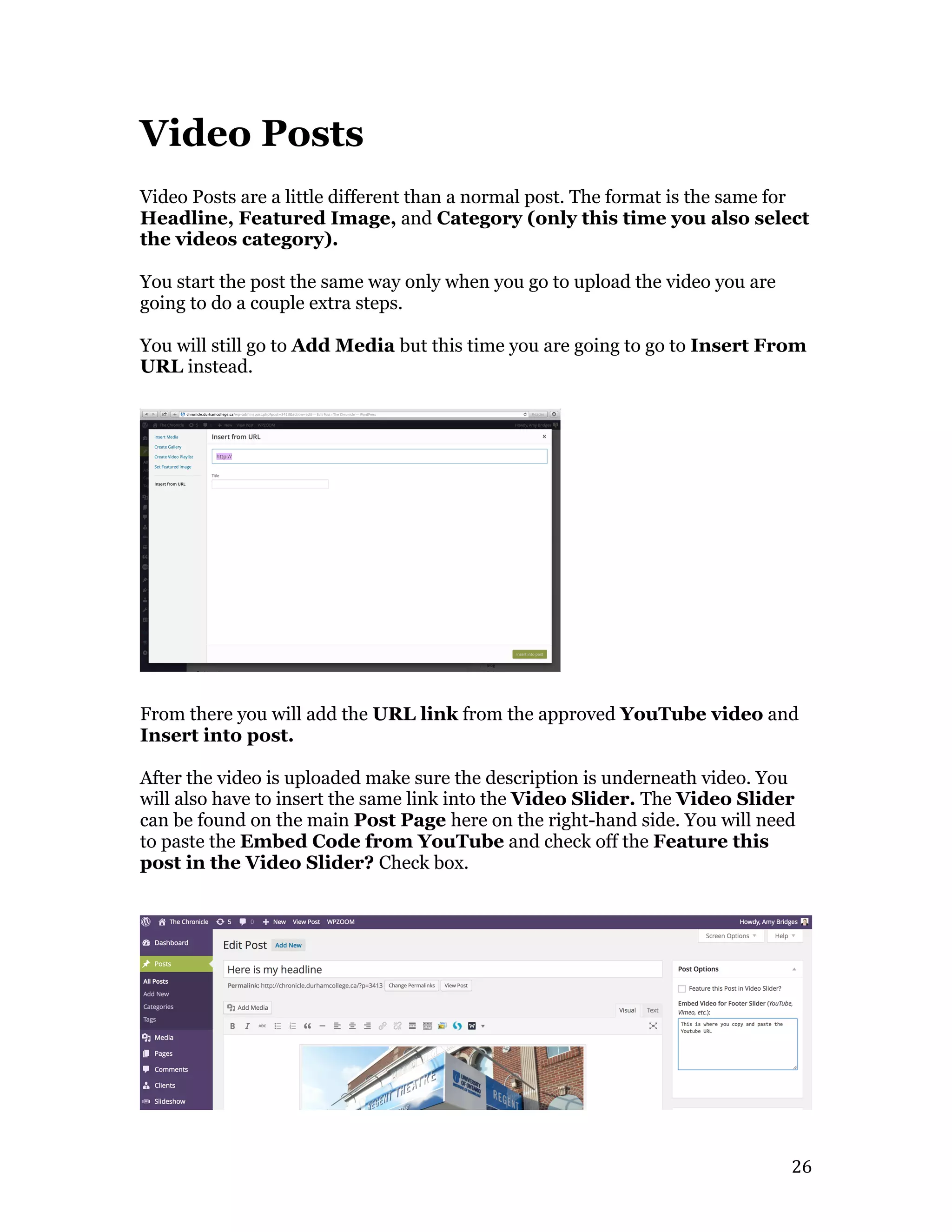   26	
  
Video Posts
Video Posts are a little different than a normal post. The format is the same for
Headline, Featured Image, and Category (only this time you also select
the videos category).
You start the post the same way only when you go to upload the video you are
going to do a couple extra steps.
You will still go to Add Media but this time you are going to go to Insert From
URL instead.
From there you will add the URL link from the approved YouTube video and
Insert into post.
After the video is uploaded make sure the description is underneath video. You
will also have to insert the same link into the Video Slider. The Video Slider
can be found on the main Post Page here on the right-hand side. You will need
to paste the Embed Code from YouTube and check off the Feature this
post in the Video Slider? Check box.
 