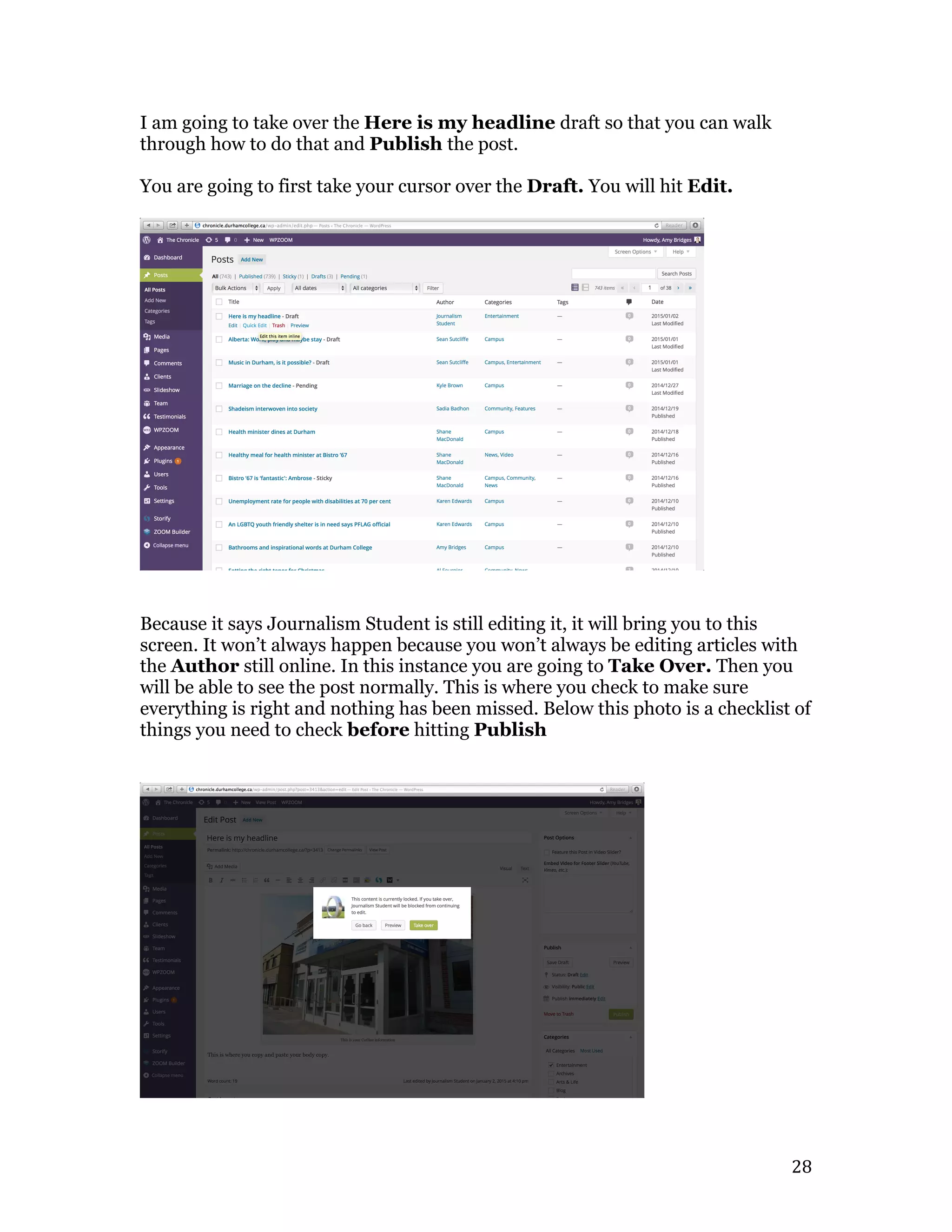   28	
  
I am going to take over the Here is my headline draft so that you can walk
through how to do that and Publish the post.
You are going to first take your cursor over the Draft. You will hit Edit.
Because it says Journalism Student is still editing it, it will bring you to this
screen. It won’t always happen because you won’t always be editing articles with
the Author still online. In this instance you are going to Take Over. Then you
will be able to see the post normally. This is where you check to make sure
everything is right and nothing has been missed. Below this photo is a checklist of
things you need to check before hitting Publish
 