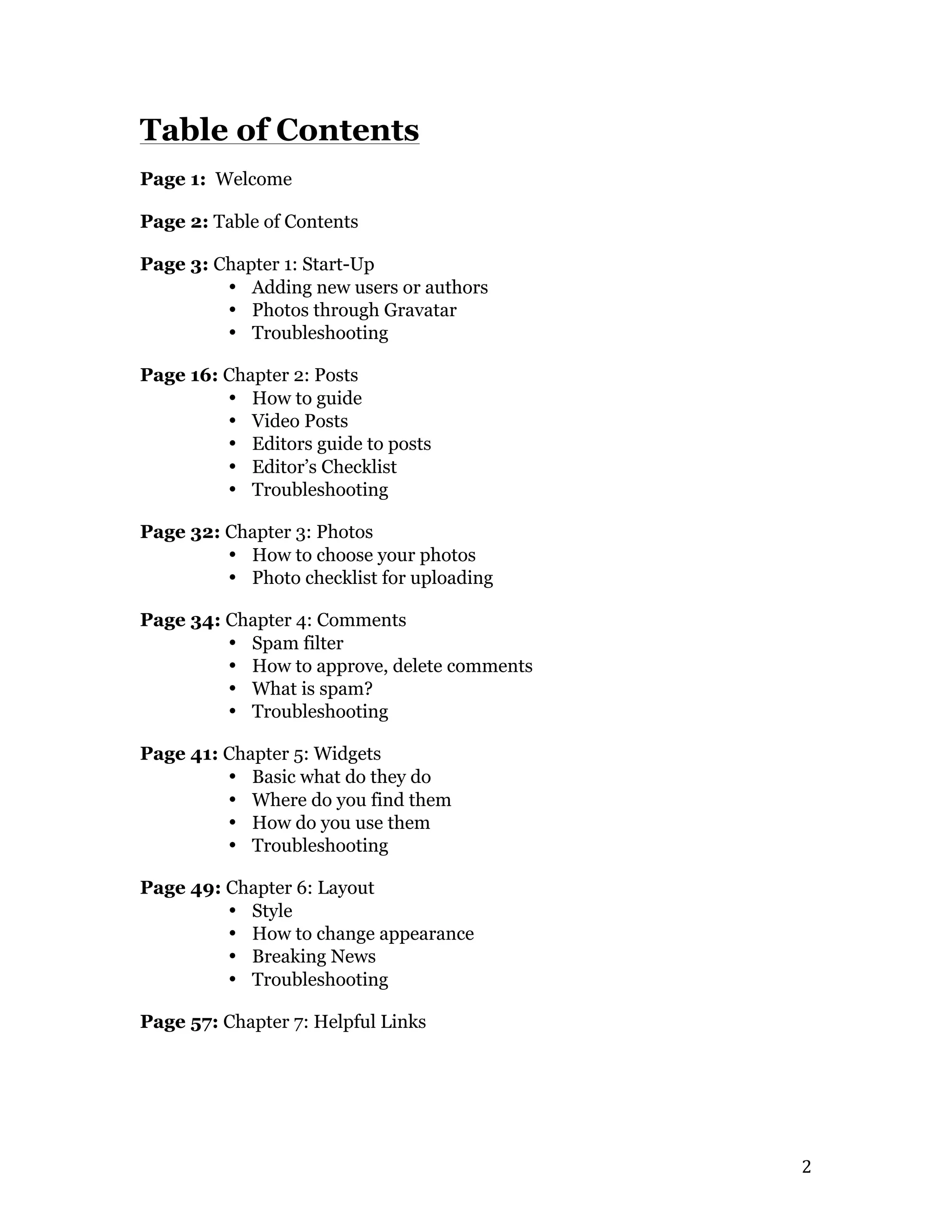   2	
  
Table of Contents
Page 1: Welcome
Page 2: Table of Contents
Page 3: Chapter 1: Start-Up
• Adding new users or authors
• Photos through Gravatar
• Troubleshooting
Page 16: Chapter 2: Posts
• How to guide
• Video Posts
• Editors guide to posts
• Editor’s Checklist
• Troubleshooting
Page 32: Chapter 3: Photos
• How to choose your photos
• Photo checklist for uploading
Page 34: Chapter 4: Comments
• Spam filter
• How to approve, delete comments
• What is spam?
• Troubleshooting
Page 41: Chapter 5: Widgets
• Basic what do they do
• Where do you find them
• How do you use them
• Troubleshooting
Page 49: Chapter 6: Layout
• Style
• How to change appearance
• Breaking News
• Troubleshooting
Page 57: Chapter 7: Helpful Links
 