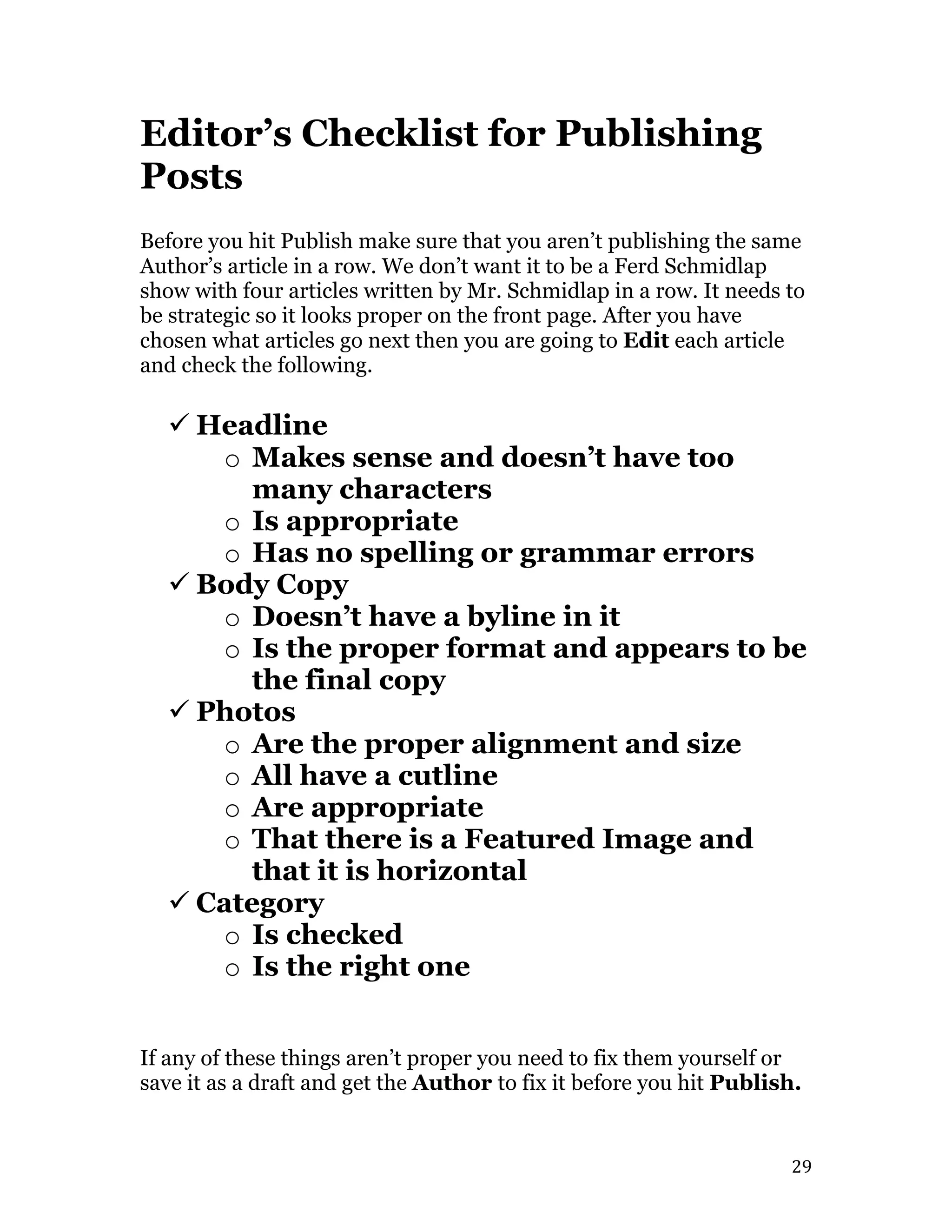   29	
  
Editor’s Checklist for Publishing
Posts
Before you hit Publish make sure that you aren’t publishing the same
Author’s article in a row. We don’t want it to be a Ferd Schmidlap
show with four articles written by Mr. Schmidlap in a row. It needs to
be strategic so it looks proper on the front page. After you have
chosen what articles go next then you are going to Edit each article
and check the following.
ü Headline
o Makes sense and doesn’t have too
many characters
o Is appropriate
o Has no spelling or grammar errors
ü Body Copy
o Doesn’t have a byline in it
o Is the proper format and appears to be
the final copy
ü Photos
o Are the proper alignment and size
o All have a cutline
o Are appropriate
o That there is a Featured Image and
that it is horizontal
ü Category
o Is checked
o Is the right one
If any of these things aren’t proper you need to fix them yourself or
save it as a draft and get the Author to fix it before you hit Publish.
 
