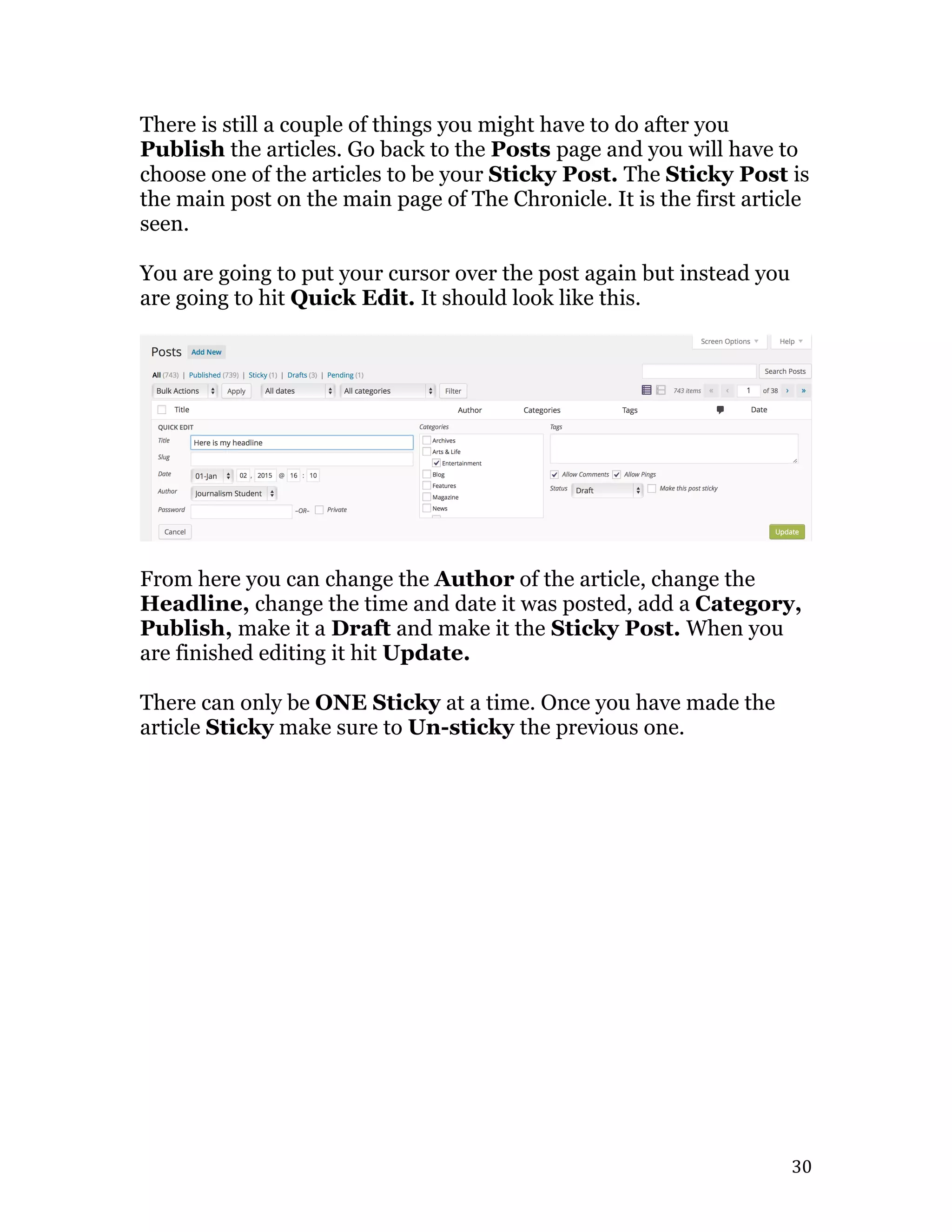   30	
  
There is still a couple of things you might have to do after you
Publish the articles. Go back to the Posts page and you will have to
choose one of the articles to be your Sticky Post. The Sticky Post is
the main post on the main page of The Chronicle. It is the first article
seen.
You are going to put your cursor over the post again but instead you
are going to hit Quick Edit. It should look like this.
From here you can change the Author of the article, change the
Headline, change the time and date it was posted, add a Category,
Publish, make it a Draft and make it the Sticky Post. When you
are finished editing it hit Update.
There can only be ONE Sticky at a time. Once you have made the
article Sticky make sure to Un-sticky the previous one.
 