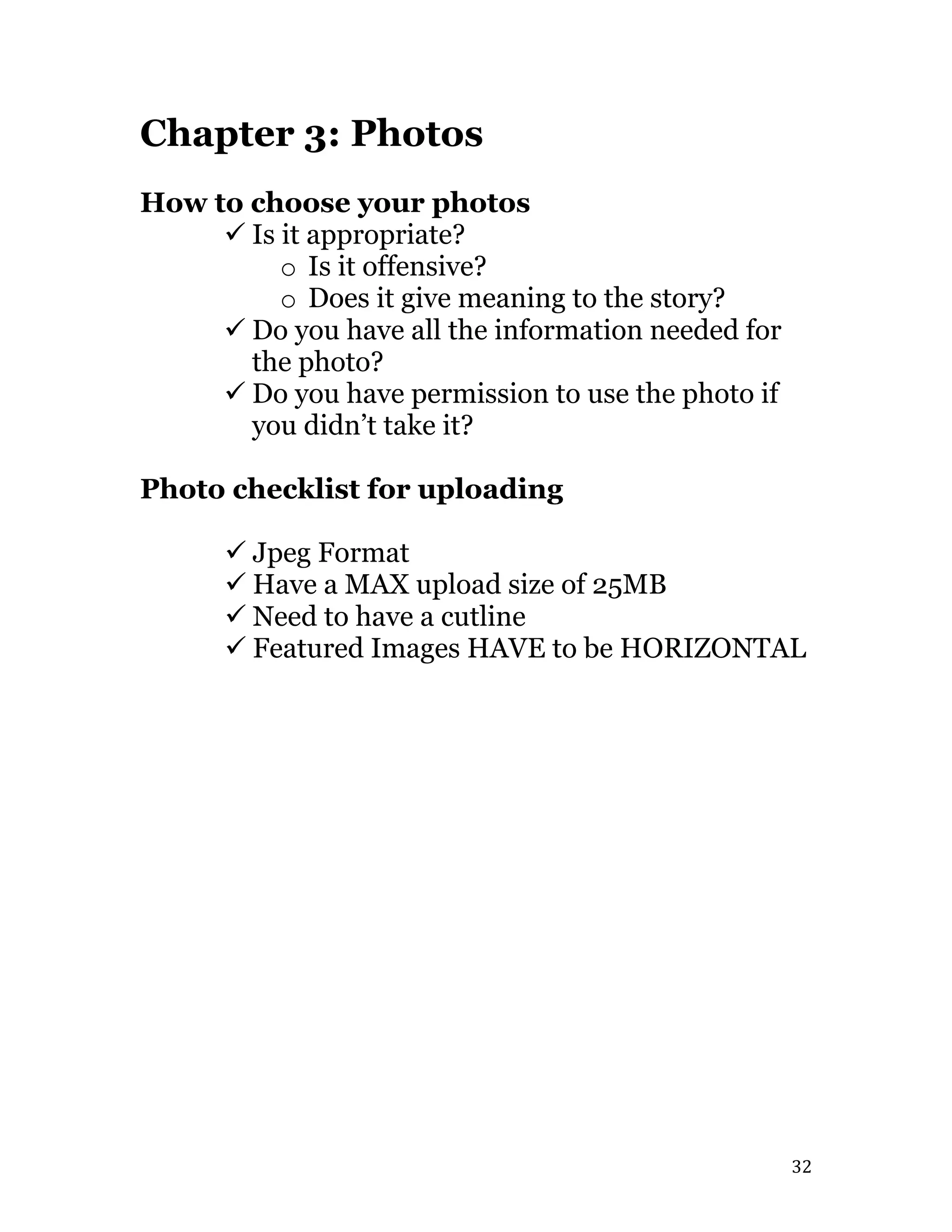   32	
  
Chapter 3: Photos
How to choose your photos
ü Is it appropriate?
o Is it offensive?
o Does it give meaning to the story?
ü Do you have all the information needed for
the photo?
ü Do you have permission to use the photo if
you didn’t take it?
Photo checklist for uploading
ü Jpeg Format
ü Have a MAX upload size of 25MB
ü Need to have a cutline
ü Featured Images HAVE to be HORIZONTAL
 