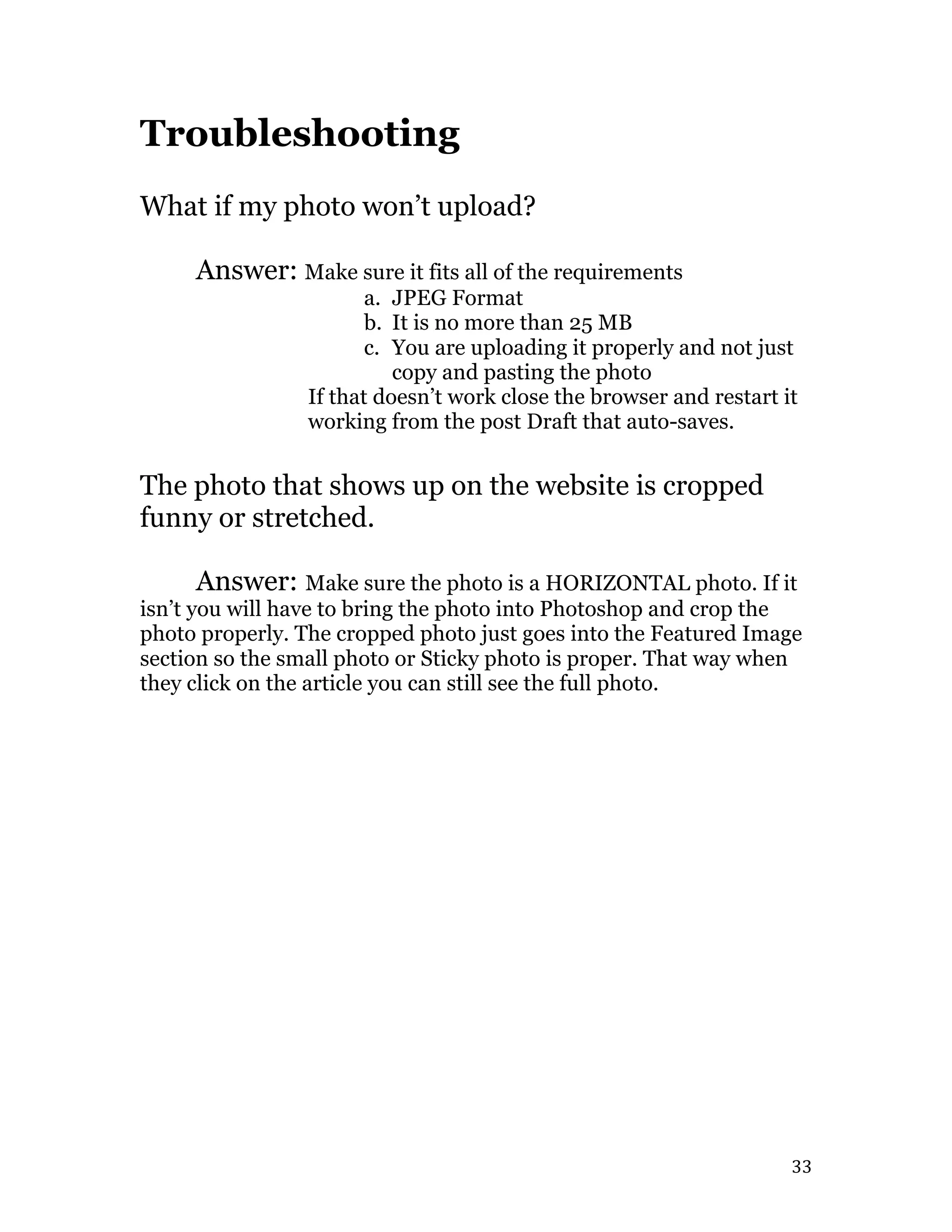   33	
  
Troubleshooting
What if my photo won’t upload?
Answer: Make sure it fits all of the requirements
a. JPEG Format
b. It is no more than 25 MB
c. You are uploading it properly and not just
copy and pasting the photo
If that doesn’t work close the browser and restart it
working from the post Draft that auto-saves.
The photo that shows up on the website is cropped
funny or stretched.
Answer: Make sure the photo is a HORIZONTAL photo. If it
isn’t you will have to bring the photo into Photoshop and crop the
photo properly. The cropped photo just goes into the Featured Image
section so the small photo or Sticky photo is proper. That way when
they click on the article you can still see the full photo.
 