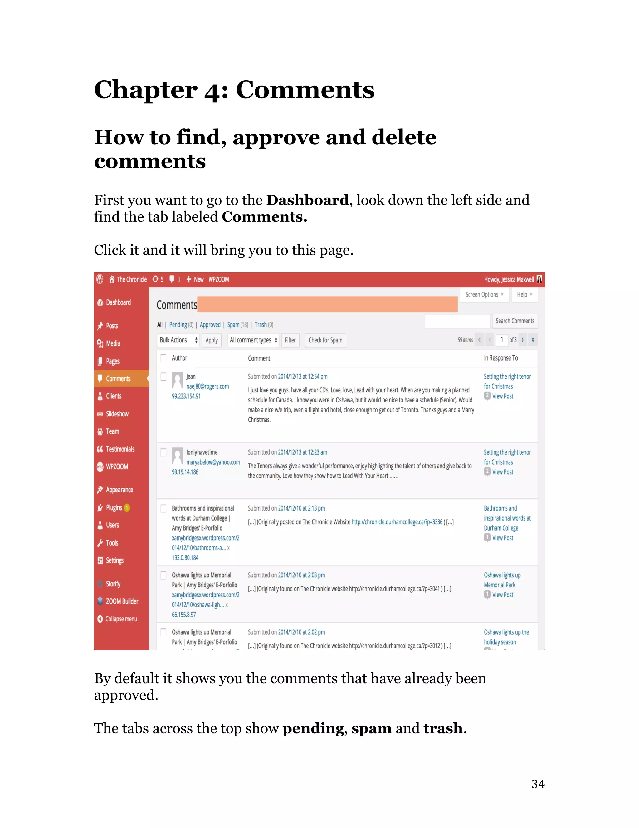  34	
  
Chapter 4: Comments
How to find, approve and delete
comments
First you want to go to the Dashboard, look down the left side and
find the tab labeled Comments.
Click it and it will bring you to this page.
By default it shows you the comments that have already been
approved.
The tabs across the top show pending, spam and trash.
 